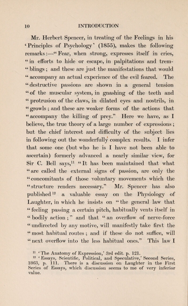 Mr. Herbert Spencer, in treating of the Feelings in his 4Principles of Psychology’ (1855), makes the following remarks:—44 Fear, when strong, expresses itself in cries, 44 in efforts to hide or escape, in palpitations and trem- 44 blings ; and these are just the manifestations that would 44 accompany an actual experience of the evil feared. The 44 destructive passions are shown in a general tension 44 of the muscular system, in gnashing of the teeth and 44 protrusion of the claws, in dilated eyes and nostrils, in 44 growls ; and these are weaker forms of the actions that 44 accompany the killing of prey.” Here we have, as I believe, the true theory of a large number of expressions ; but the chief interest and difficulty of the subject lies in following out the wonderfully complex results. I infer that some one (but who he is I have not been able to ascertain) formerly advanced a nearly similar view, for Sir C. Bell says,11 44 It has been maintained that what 44 are called the external signs of passion, are only the 44 concomitants of those voluntary movements which the 44 structure renders necessary.” Mr. Spencer has also published12 a valuable essay on the Physiology of Laughter, in which he insists on 44 the general law that 44 feeling passing a certain pitch, habitually vents itself in 44 bodily action ; ” and that 44 an overflow of nerve-force 44 undirected by any motive, will manifestly take first the 44 most habitual routes ; and if these do not suffice, will 44 next overflow into the less habitual ones.” This law I 11 4 The Anatomy of Expression,’ 3rd edit. p. 121. 12 4 Essays, Scientific, Political, and Speculative,’ Second Series, 1863, p. 111. There is a discussion on Laughter in the First Series of Essays, which discussion seems to me of very inferior value.