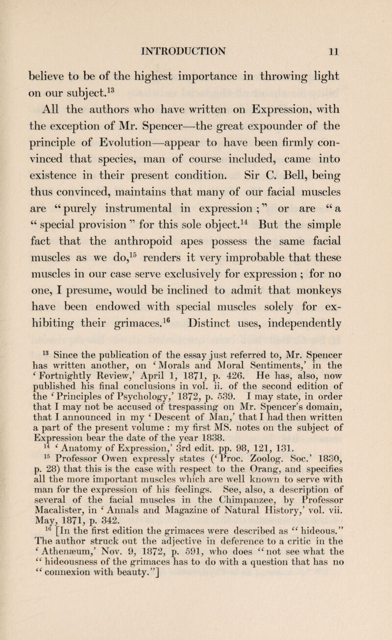 believe to be of the highest importance in throwing light on our subject.13 All the authors who have written on Expression, with the exception of Mr. Spencer—the great expounder of the principle of Evolution—appear to have been firmly con¬ vinced that species, man of course included, came into existence in their present condition. Sir C. Bell, being thus convinced, maintains that many of our facial muscles are “ purely instrumental in expression ; ” or are “ a “ special provision 11 for this sole object.14 But the simple fact that the anthropoid apes possess the same facial muscles as we do,15 renders it very improbable that these muscles in our case serve exclusively for expression ; for no one, I presume, would be inclined to admit that monkeys have been endowed with special muscles solely for ex¬ hibiting their grimaces.16 Distinct uses, independently 13 Since the publication of the essay just referred to, Mr. Spencer has written another, on ‘ Morals and Moral Sentiments,’ in the f Fortnightly Review,’ April 1, 1871, p. 426. He has, also, now published his final conclusions in vol. ii. of the second edition of the f Principles of Psychology,’ 1872, p. 539. I may state, in order that I may not he accused of trespassing on Mr. Spencer’s domain, that I announced in my f Descent of Man,’ that I had then written a part of the present volume : my first MS. notes on the subject of Expression bear the date of the year 1838. 14 f Anatomy of Expression,’ 3rd edit. pp. 98, 121, 131. 15 Professor Owen expressly states (fProc. Zoolog. Soc.’ 1880, p. 28) that this is the case with respect to the Orang, and specifies all the more important muscles which are well known to serve with man for the expression of his feelings. See, also, a description of several of the facial muscles in the Chimpanzee, by Professor Macalister, in f Annals and Magazine of Natural History,’ vol. vii. May, 1871, p. 342. 16 [In the first edition the grimaces were described as “ hideous.” The author struck out the adjective in deference to a critic in the f Athenseum,’ Nov. 9, 1872, p. 591, who does “not see what the “ hideousness of the grimaces has to do with a question that has no “ connexion with beauty.”]