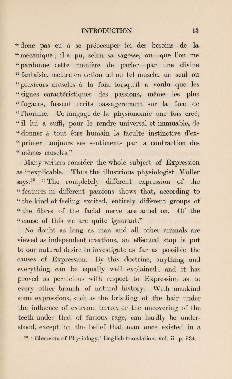 44 done pas eu a se preoccuper ici des besoins de la 44 mecanique; il a pu, selon sa sagesse, ou—que Ton me 44 pardonne cette maniere de parler—par une divine 44 fantaisie, mettre en action tel ou tel muscle, un seul ou 44 plusieurs muscles a la fois, lorsqu’il a voulu que les 44 signes caracteristiques des passions, meme les plus 44 fugaces, fussent ecrits passagerement sur la face de 44 Fhomme. Ce langage de la physionomie une fois cree, 44 il lui a suffi, pour le rendre universal et immuable, de 44 donner a tout etre humain la faculte instinctive d’ex- 44 primer touj ours ses sentiments par la contraction des 44 memes muscles.11 Many writers consider the whole subject of Expression as inexplicable. Thus the illustrious physiologist Muller says,20 44 The completely different expression of the 44 features in different passions shows that, according to 44 the kind of feeling excited, entirely different groups of 44 the fibres of the facial nerve are acted on. Of the 44 cause of this we are quite ignorant.11 No doubt as long as man and all other animals are viewed as independent creations, an effectual stop is put to our natural desire to investigate as far as possible the causes of Expression. By this doctrine, anything and everything can be equally well explained; and it has proved as pernicious with respect to Expression as to every other branch of natural history. With mankind some expressions, such as the bristling of the hair under the influence of extreme terror, or the uncovering of the teeth under that of furious rage, can hardly be under¬ stood, except on the belief that man once existed in a 20 4 Elements of Physiology,’ English translation, vol. ii. p. 934.