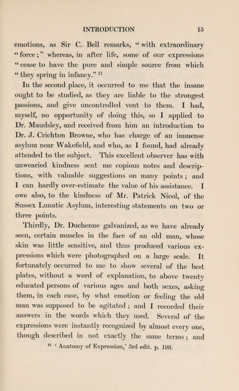 emotions, as Sir C. Bell remarks, u with extraordinary “ force;” whereas, in after life, some of our expressions “ cease to have the pure and simple source from which “ they spring in infancy.’’ 21 In the second place, it occurred to me that the insane ought to be studied, as they are liable to the strongest passions, and give uncontrolled vent to them. I had, myself, no opportunity of doing this, so I applied to Dr. Maudsley, and received from him an introduction to Dr. J. Crichton Browne, who has charge of an immense asylum near Wakefield, and who, as I found, had already attended to the subject. This excellent observer has with unwearied kindness sent me copious notes and descrip¬ tions, with valuable suggestions on many points ; and I can hardly over-estimate the value of his assistance. I owe also, to the kindness of Mr. Patrick Nicol, of the Sussex Lunatic Asylum, interesting statements on two or three points. Thirdly, Dr. Duchenne galvanized, as we have already seen, certain muscles in the face of an old man, whose skin was little sensitive, and thus produced various ex¬ pressions which were photographed on a large scale. It fortunately occurred to me to show several of the best plates, without a word of explanation, to above twentv educated persons of various ages and both sexes, asking them, in each case, by what emotion or feeling the old man was supposed to be agitated ; and I recorded their answers in the words which they used. Several of the expressions were instantly recognized by almost every one, though described in not exactly the same terms; and 21 f Anatomy of Expression/ 3rd edit. p. 198.