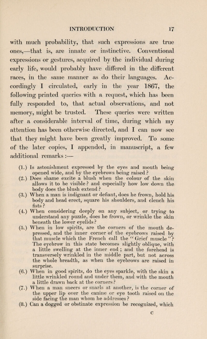 with much probability, that such expressions are true ones,—that is, are innate or instinctive. Conventional expressions or gestures, acquired by the individual during early life, would probably have differed in the different races, in the same manner as do their languages. Ac¬ cordingly I circulated, early in the year 1867, the following printed queries with a request, which has been fully responded to, that actual observations, and not memory, might be trusted. These queries were written after a considerable interval of time, during which my attention has been otherwise directed, and I can now see that they might have been greatly improved. To some of the later copies, I appended, in manuscript, a few additional remarks :— (1.) Is astonishment expressed by the eyes and mouth being opened wide, and by the eyebrows being raised ? (2.) Does shame excite a blush when the colour of the skin allows it to be visible ? and especially how low down the body does the blush extend ? (3.) When a man is indignant or defiant, does he frown, hold his body and head erect, square his shoulders, and clench his fists ? (4.) When considering deeply on any subject, or trying to understand any puzzle, does he frown, or wrinkle the skin beneath the lower eyelids ? (5.) When in low spirits, are the corners of the mouth de¬ pressed, and the inner corner of the eyebrows raised by that muscle which the French call the “ Grief muscle ” ? The eyebrow in this state becomes slightly oblique, with a little swelling at the inner end ; and the forehead is transversely wrinkled in the middle part, but not across the whole breadth, as when the eyebrows are raised in surprise. (6.) When in good spirits, do the eyes sparkle, with the skin a little wrinkled round and under them, and with the mouth a little drawn back at the corners ? (7.) When a man sneers or snarls at another, is the corner of the upper lip over the canine or eye tooth raised on the side facing the man whom he addresses ? (8.) Can a dogged or obstinate expression be recognized, which c