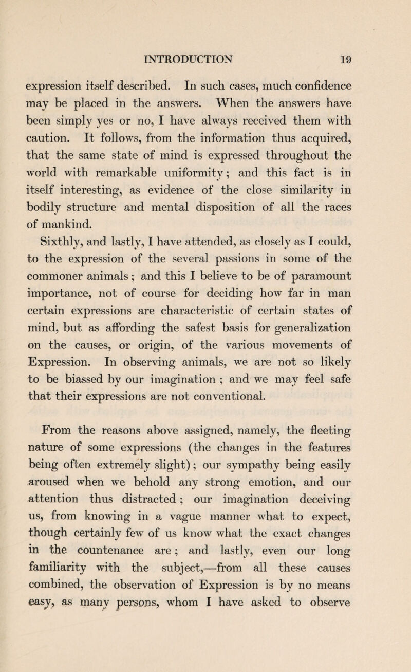 expression itself described. In such cases, much confidence may be placed in the answers. When the answers have been simply yes or no, I have always received them with caution. It follows, from the information thus acquired, that the same state of mind is expressed throughout the world with remarkable uniformity; and this fact is in itself interesting, as evidence of the close similarity in bodily structure and mental disposition of all the races of mankind. Sixthly, and lastly, I have attended, as closely as I could, to the expression of the several passions in some of the commoner animals; and this I believe to be of paramount importance, not of course for deciding how far in man certain expressions are characteristic of certain states of mind, but as affording the safest basis for generalization on the causes, or origin, of the various movements of Expression. In observing animals, we are not so likely to be biassed by our imagination ; and we may feel safe that their expressions are not conventional. From the reasons above assigned, namely, the fleeting nature of some expressions (the changes in the features being often extremely slight); our sympathy being easily aroused when we behold any strong emotion, and our attention thus distracted; our imagination deceiving us, from knowing in a vague manner what to expect, though certainly few of us know what the exact changes in the countenance are; and lastly, even our long familiarity with the subject,—from all these causes combined, the observation of Expression is by no means easy, as many persons, whom I have asked to observe