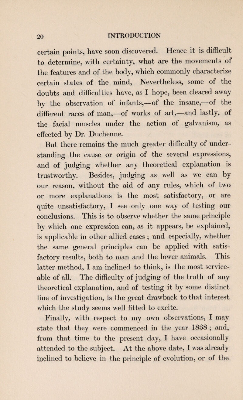 certain points, have soon discovered. Hence it is difficult to determine, with certainty, what are the movements of the features and of the body, which commonly characterize certain states of the mind, Nevertheless, some of the doubts and difficulties have, as I hope, been cleared away by the observation of infants,—of the insane,—of the different races of man,—of works of art,—and lastly, of the facial muscles under the action of galvanism, as effected by Dr. Duchenne. But there remains the much greater difficulty of under¬ standing the cause or origin of the several expressions, and of judging whether any theoretical explanation is trustworthy. Besides, judging as well as we can by our reason, without the aid of any rules, which of two or more explanations is the most satisfactory, or are quite unsatisfactory, I see only one way of testing our conclusions. This is to observe whether the same principle by which one expression can, as it appears, be explained, is applicable in other allied cases ; and especially, whether the same general principles can be applied with satis¬ factory results, both to man and the lower animals. This latter method, I am inclined to think, is the most service¬ able of all. The difficulty of judging of the truth of any theoretical explanation, and of testing it by some distinct line of investigation, is the great drawback to that interest, which the study seems well fitted to excite. Finally, with respect to my own observations, I may state that they were commenced in the year 1838 ; and, from that time to the present day, I have occasionally attended to the subject. At the above date, I was already inclined to believe in the principle of evolution, or of the