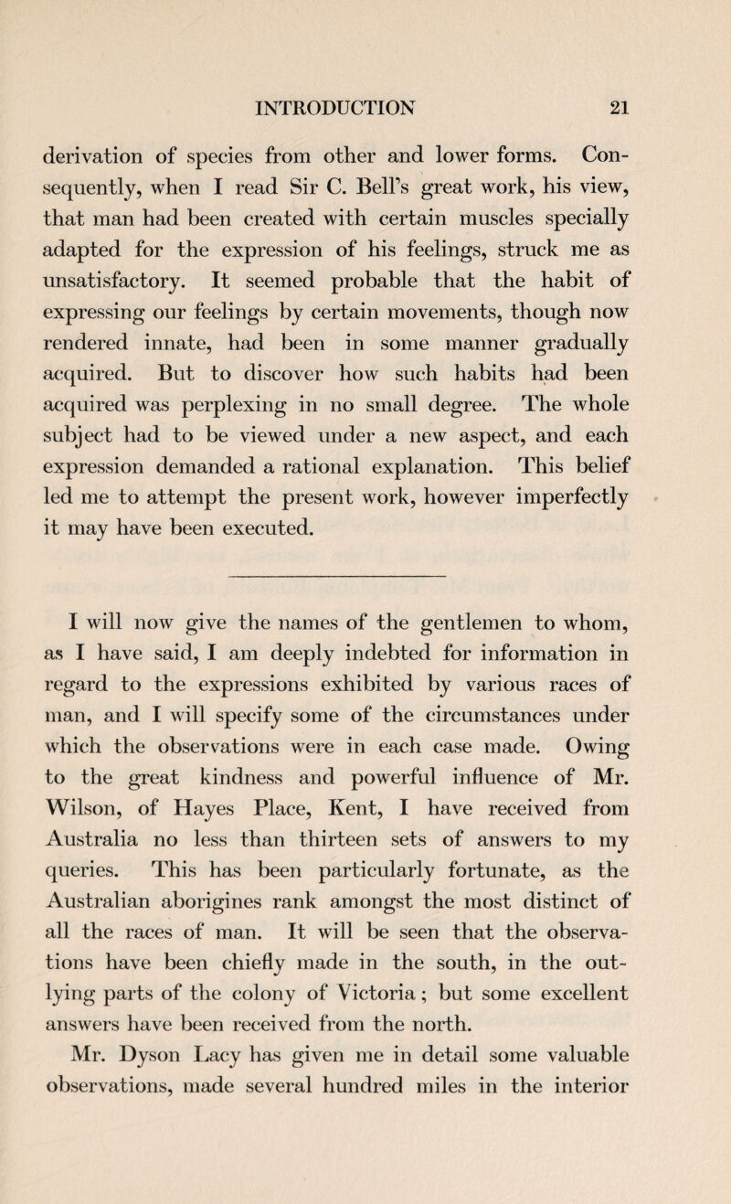 derivation of species from other and lower forms. Con¬ sequently, when I read Sir C. BelFs great work, his view, that man had been created with certain muscles specially adapted for the expression of his feelings, struck me as unsatisfactory. It seemed probable that the habit of expressing our feelings by certain movements, though now rendered innate, had been in some manner gradually acquired. But to discover how such habits had been acquired was perplexing in no small degree. The whole subject had to be viewed under a new aspect, and each expression demanded a rational explanation. This belief led me to attempt the present work, however imperfectly it may have been executed. I will now give the names of the gentlemen to whom, as I have said, I am deeply indebted for information in regard to the expressions exhibited by various races of man, and I will specify some of the circumstances under which the observations were in each case made. Owing to the great kindness and powerful influence of Mr. Wilson, of Hayes Place, Kent, I have received from Australia no less than thirteen sets of answers to my queries. This has been particularly fortunate, as the Australian aborigines rank amongst the most distinct of all the races of man. It will be seen that the observa¬ tions have been chiefly made in the south, in the out¬ lying parts of the colony of Victoria; but some excellent answers have been received from the north. Mr. Dyson Lacy has given me in detail some valuable observations, made several hundred miles in the interior