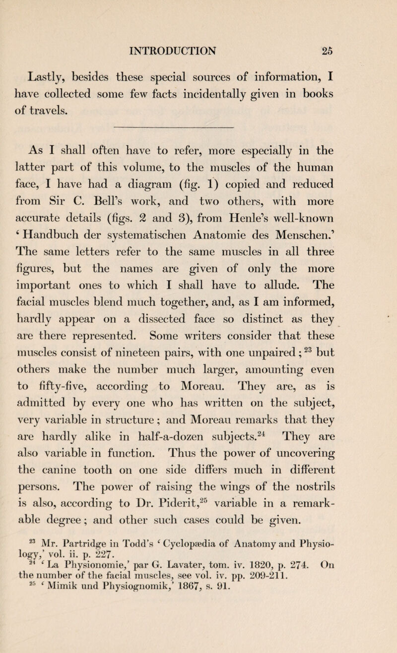 Lastly, besides these special sources of information, I have collected some few facts incidentally given in books of travels. As I shall often have to refer, more especially in the latter part of this volume, to the muscles of the human face, I have had a diagram (fig. 1) copied and reduced from Sir C. Belt's work, and two others, with more accurate details (figs. 2 and 3), from Henle’s well-known 4 Handbuch der systematischen Anatomie des Menschen.’ The same letters refer to the same muscles in all three figures, but the names are given of only the more important ones to which I shall have to allude. The facial muscles blend much together, and, as I am informed, hardly appear on a dissected face so distinct as they are there represented. Some writers consider that these muscles consist of nineteen pairs, with one unpaired;23 but others make the number much larger, amounting even to fifty-five, according to Moreau. They are, as is admitted by every one who has written on the subject, very variable in structure; and Moreau remarks that they are hardly alike in half-a-dozen subjects.24 They are also variable in function. Thus the power of uncovering the canine tooth on one side differs much in different persons. The power of raising the wings of the nostrils is also, according to Dr. Piderit,25 variable in a remark¬ able degree; and other such cases could be given. 23 Mr. Partridge in Todd’s f Cyclopaedia of Anatomy and Physio¬ logy,’ vol. ii. p. 227. 21 ' La Physionomie,’ par G. Lavater, tom. iv. 1820, p. 274. On the number of the facial muscles, see vol. iv. pp. 209-211. 25 f Mimik und Physiognomik,’ 1867, s. 91.