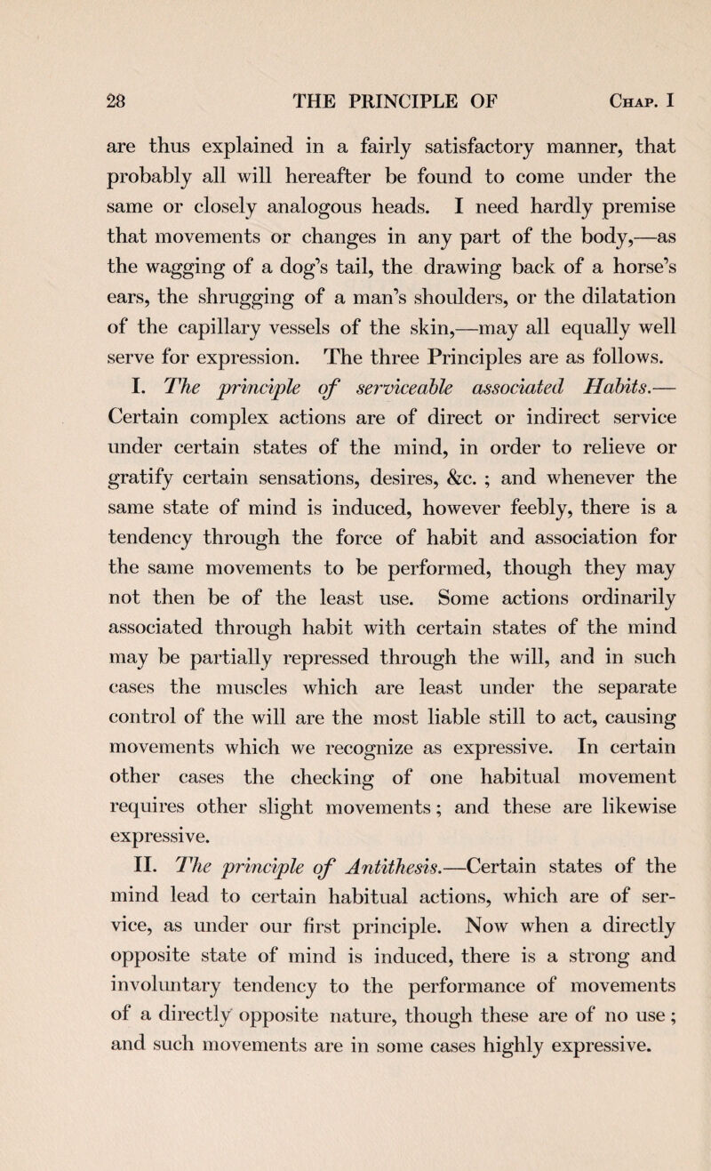 are thus explained in a fairly satisfactory manner, that probably all will hereafter be found to come under the same or closely analogous heads. I need hardly premise that movements or changes in any part of the body,—as the wagging of a dog’s tail, the drawing back of a horse’s ears, the shrugging of a man’s shoulders, or the dilatation of the capillary vessels of the skin,—may all equally well serve for expression. The three Principles are as follows. I. The principle of serviceable associated Habits.— Certain complex actions are of direct or indirect service under certain states of the mind, in order to relieve or gratify certain sensations, desires, &c. ; and whenever the same state of mind is induced, however feebly, there is a tendency through the force of habit and association for the same movements to be performed, though they may not then be of the least use. Some actions ordinarily associated through habit with certain states of the mind may be partially repressed through the will, and in such cases the muscles which are least under the separate control of the will are the most liable still to act, causing movements which we recognize as expressive. In certain other cases the checking of one habitual movement requires other slight movements; and these are likewise expressive. II. The principle of Antithesis.—Certain states of the mind lead to certain habitual actions, which are of ser¬ vice, as under our first principle. Now when a directly opposite state of mind is induced, there is a strong and involuntary tendency to the performance of movements of a directly opposite nature, though these are of no use; and such movements are in some cases highly expressive.