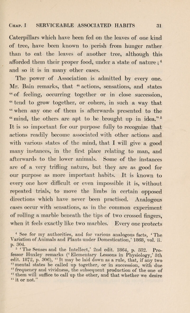 Caterpillars which have been fed on the leaves of one kind of tree, have been known to perish from hunger rather than to eat the leaves of another tree, although this afforded them their proper food, under a state of nature;4 and so it is in many other cases. The power of Association is admitted by every one. Mr. Bain remarks, that 44 actions, sensations, and states 44 of feeling, occurring together or in close succession, 46 tend to grow together, or cohere, in such a way that 44 when any one of them is afterwards presented to the 44 mind, the others are apt to be brought up in idea.116 It is so important for our purpose fully to recognize that actions readily become associated with other actions and with various states of the mind, that I will give a good many instances, in the first place relating to man, and afterwards to the lower animals. Some of the instances are of a very trifling nature, but they are as good for our purpose as more important habits. It is known to every one how difficult or even impossible it is, without repeated trials, to move the limbs in certain opposed directions which have never been practised. Analogous cases occur with sensations, as in the common experiment of rolling a marble beneath the tips of two crossed fingers, when it feels exactly like two marbles. Every one protects 4 See for my authorities, and for various analogous facts, 4 The Variation of Animals and Plants under Domestication,’ 1868, vol. ii. p. 304. 5 4 The Senses and the Intellect,’ 2nd edit. 1864, p. 332. Pro¬ fessor Huxley remarks (4 Elementary Lessons in Physiology,’ 5th edit. 1872, p. 306), 44 It may be laid down as a rule, that, if any two 44 mental states be called up together, or in succession, with due 44 frequency and vividness, the subsequent production of the one of 44 them will suffice to call up the other, and that whether we desire 44 it or not.”