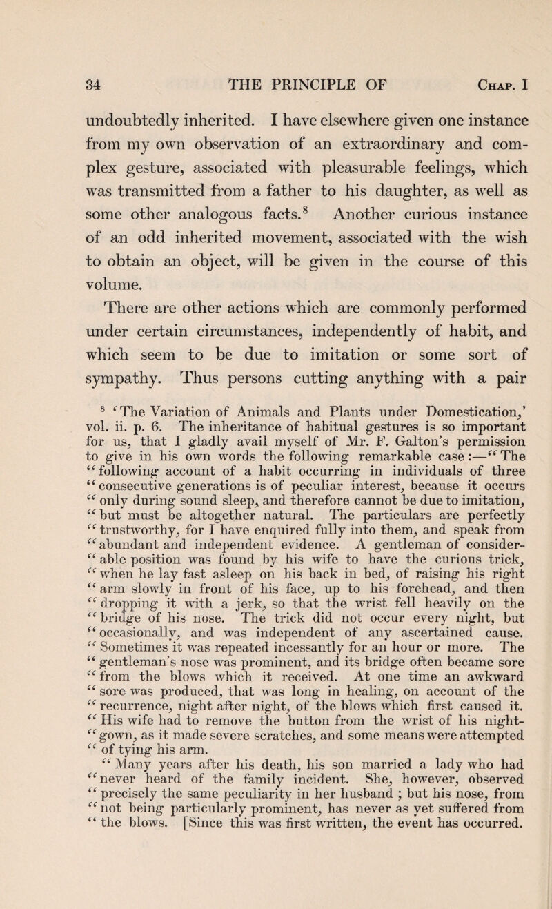 undoubtedly inherited. I have elsewhere given one instance from my own observation of an extraordinary and com¬ plex gesture, associated with pleasurable feelings, which was transmitted from a father to his daughter, as well as some other analogous facts.8 Another curious instance of an odd inherited movement, associated with the wish to obtain an object, will be given in the course of this volume. There are other actions which are commonly performed under certain circumstances, independently of habit, and which seem to be due to imitation or some sort of sympathy. Thus persons cutting anything with a pair 8 f The Variation of Animals and Plants under Domestication,’ vol. ii. p. 6. The inheritance of habitual gestures is so important for us, that I gladly avail myself of Mr. F. Galton’s permission to give in his own words the following remarkable case:—“The “following account of a habit occurring in individuals of three “ consecutive generations is of peculiar interest, because it occurs “ only during sound sleep, and therefore cannot be due to imitation, “ but must be altogether natural. The particulars are perfectly “ trustworthy, for I have enquired fully into them, and speak from “abundant and independent evidence. A gentleman of consider- “ able position was found by his wife to have the curious trick, “ when he lay fast asleep on his back in bed, of raising his right “ arm slowly in front of his face, up to his forehead, and then “ dropping it with a jerk, so that the wrist fell heavily on the “ bridge of his nose. The trick did not occur every night, but “occasionally, and was independent of any ascertained cause. “ Sometimes it was repeated incessantly for an hour or more. The “ gentleman’s nose was prominent, and its bridge often became sore “ from the blows which it received. At one time an awkward “ sore was produced, that was long in healing, on account of the “ recurrence, night after night, of the blows which first caused it. “ His wife had to remove the button from the wrist of his night- “gown, as it made severe scratches, and some means were attempted “ of tying his arm. “ Many years after his death, his son married a lady who had “ never heard of the family incident. She, however, observed “ precisely the same peculiarity in her husband ; but his nose, from “ not being particularly prominent, has never as yet suffered from “ the blows. [Since this was first written, the event has occurred.