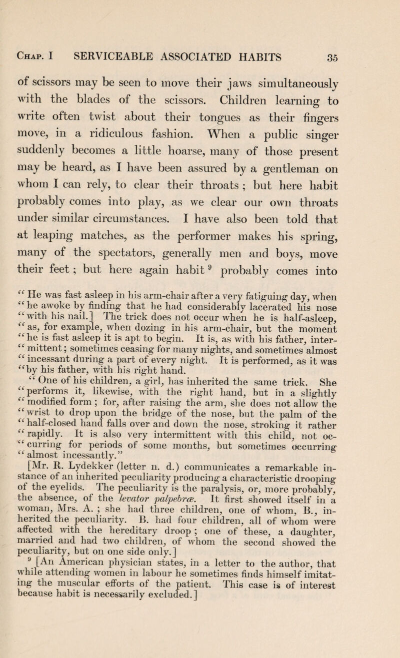 of scissors may be seen to move their jaws simultaneously with the blades of the scissors. Children learning to write often twist about their tongues as their fingers move, in a ridiculous fashion. When a public singer suddenly becomes a little hoarse, many of those present may be heard, as I have been assured by a gentleman on whom I can rely, to clear their throats ; but here habit probably comes into play, as we clear our own throats under similar circumstances. I have also been told that at leaping matches, as the performer makes his spring, many of the spectators, generally men and boys, move their feet; but here again habit9 probably comes into He was fast asleep in his arm-chair after a very fatiguing day, when ifhe awoke by finding that he had considerably lacerated his nose “ with his nail.] The trick does not occur when he is half-asleep, “ as, for example, when dozing in his arm-chair, but the moment {< he is fast asleep it is apt to begin. It is, as with his father, inter- “ mittent; sometimes ceasing for many nights, and sometimes almost “ incessant during a part of every night. It is performed, as it was “by his father, with his right hand. “ One of his children, a girl, has inherited the same trick. She “ performs it, likewise, with the right hand, but in a slightly “ modified form ; for, after raising the arm, she does not allow the “wrist to drop upon the bridge of the nose, but the palm of the ‘f half-closed hand falls over and down the nose, stroking it rather “ rapidly. It is also very intermittent with this child, not oc- “ curring for periods of some months, but sometimes occurring “ almost incessantly.” [Mr. R. Lydekker (letter n. d.) communicates a remarkable in¬ stance of an inherited peculiarity producing a characteristic drooping of the eyelids. The peculiarity is the paralysis, or, more probably, the absence, of the levator palpebrce. It first showed itself in a woman, Mrs. A. ; she had three children, one of whom, B., in¬ herited the peculiarity. B. had four children, all of whom were affected with the hereditary droop ; one of these, a daughter, married and had two children, of whom the second showed the peculiarity, but on one side only.] 9 [An American physician states, in a letter to the author, that while attending women in labour he sometimes finds himself imitat¬ ing the muscular efforts of the patient. This case is of interest because habit is necessarily excluded.]