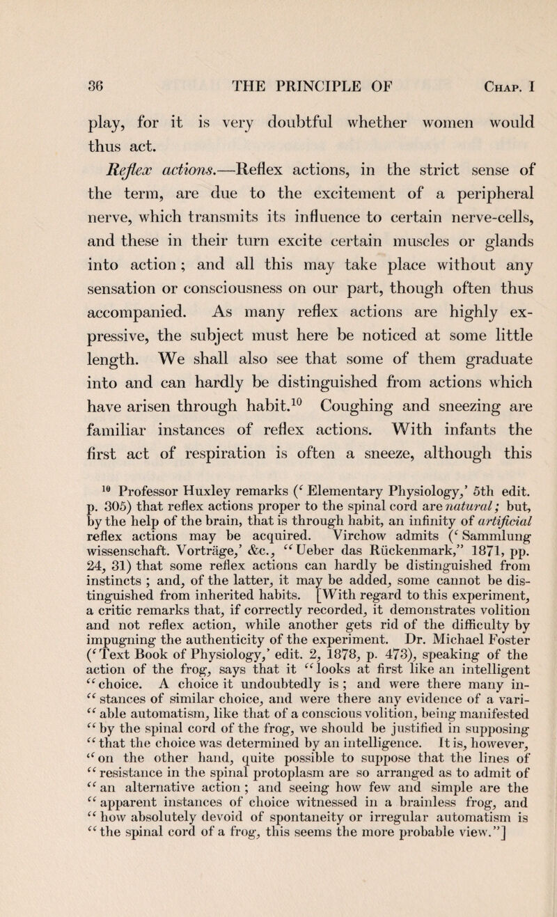 play, for it is very doubtful whether women would thus act. Reflex actions.—Reflex actions, in the strict sense of the term, are due to the excitement of a peripheral nerve, which transmits its influence to certain nerve-cells, and these in their turn excite certain muscles or glands into action; and all this may take place without any sensation or consciousness on our part, though often thus accompanied. As many reflex actions are highly ex¬ pressive, the subject must here be noticed at some little length. We shall also see that some of them graduate into and can hardly be distinguished from actions which have arisen through habit.10 Coughing and sneezing are familiar instances of reflex actions. With infants the first act of respiration is often a sneeze, although this 10 Professor Huxley remarks (c Elementary Physiology,’ 5th edit, p. 305) that reflex actions proper to the spinal cord are natural; but, by the help of the brain, that is through habit, an infinity of artificial reflex actions may be acquired. Virchow admits (‘ Sammlung wissenschaft. Vortrage,’ &c., “Ueber das Riickenmark,” 1871, pp. 24, 31) that some reflex actions can hardly be distinguished from instincts ; and, of the latter, it may be added, some cannot be dis¬ tinguished from inherited habits. [With regard to this experiment, a critic remarks that, if correctly recorded, it demonstrates volition and not reflex action, while another gets rid of the difficulty by impugning the authenticity of the experiment. Dr. Michael Foster (‘Text Book of Physiology,’ edit. 2, 1878, p. 473), speaking of the action of the frog, says that it “ looks at first like an intelligent “ choice. A choice it undoubtedly is ; and were there many in- “ stances of similar choice, and were there any evidence of a vari- “ able automatism, like that of a conscious volition, being manifested “by the spinal cord of the frog, we should be justified in supposing “ that the choice was determined by an intelligence. It is, however, “on the other hand, quite possible to suppose that the lines of “ resistance in the spinal protoplasm are so arranged as to admit of “ an alternative action ; and seeing how few and simple are the “ apparent instances of choice witnessed in a brainless frog, and “ how absolutely devoid of spontaneity or irregular automatism is “the spinal cord of a frog, this seems the more probable view.”]