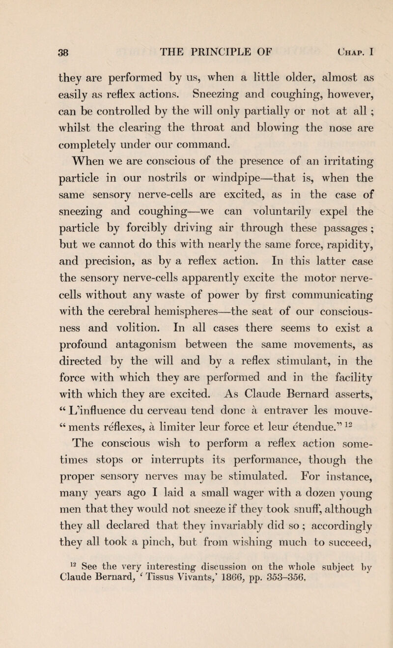 they are performed by us, when a little older, almost as easily as reflex actions. Sneezing and coughing, however, can be controlled by the will only partially or not at all ; whilst the clearing the throat and blowing the nose are completely under our command. When we are conscious of the presence of an irritating particle in our nostrils or windpipe—that is, when the same sensory nerve-cells are excited, as in the case of sneezing and coughing—we can voluntarily expel the particle by forcibly driving air through these passages ; but we cannot do this with nearly the same force, rapidity, and precision, as by a reflex action. In this latter case the sensory nerve-cells apparently excite the motor nerve- cells without any waste of power by first communicating with the cerebral hemispheres—the seat of our conscious¬ ness and volition. In all cases there seems to exist a profound antagonism between the same movements, as directed by the will and by a reflex stimulant, in the force with which they are performed and in the facility with which they are excited. As Claude Bernard asserts, 44 Ifinfluence du cerveau tend done a entraver les mouve- 44 ments reflexes, a limiter leur force et leur etendue.” 12 The conscious wish to perform a reflex action some¬ times stops or interrupts its performance, though the proper sensory nerves may be stimulated. For instance, many years ago I laid a small wager with a dozen young men that they would not sneeze if they took snuff, although they all declared that they invariably did so; accordingly they all took a pinch, but from wishing much to succeed, 12 See the very interesting discussion on the whole subject by Claude Bernard, 4 Tissus Vivants,’ 1866, pp. 353-356,