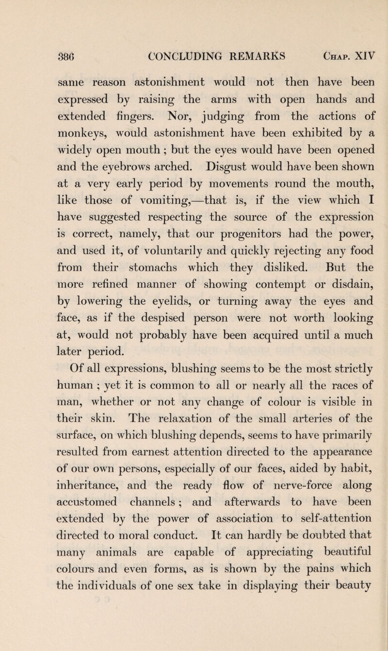 same reason astonishment would not then have been expressed by raising the arms with open hands and extended fingers. Nor, judging from the actions of monkeys, would astonishment have been exhibited by a widely open mouth ; but the eyes would have been opened and the eyebrows arched. Disgust would have been shown at a very early period by movements round the mouth, like those of vomiting,—that is, if the view which I have suggested respecting the source of the expression is correct, namely, that our progenitors had the power, and used it, of voluntarily and quickly rejecting any food from their stomachs which they disliked. But the more refined manner of showing contempt or disdain, by lowering the eyelids, or turning away the eyes and face, as if the despised person were not worth looking at, would not probably have been acquired until a much later period. Of all expressions, blushing seems to be the most strictly human ; yet it is common to all or nearly all the races of man, whether or not any change of colour is visible in their skin. The relaxation of the small arteries of the surface, on which blushing depends, seems to have primarily resulted from earnest attention directed to the appearance of our own persons, especially of our faces, aided by habit, inheritance, and the ready flow of nerve-force along accustomed channels ; and afterwards to have been extended by the power of association to self-attention directed to moral conduct. It can hardly be doubted that many animals are capable of appreciating beautiful colours and even forms, as is shown by the pains which the individuals of one sex take in displaying their beauty