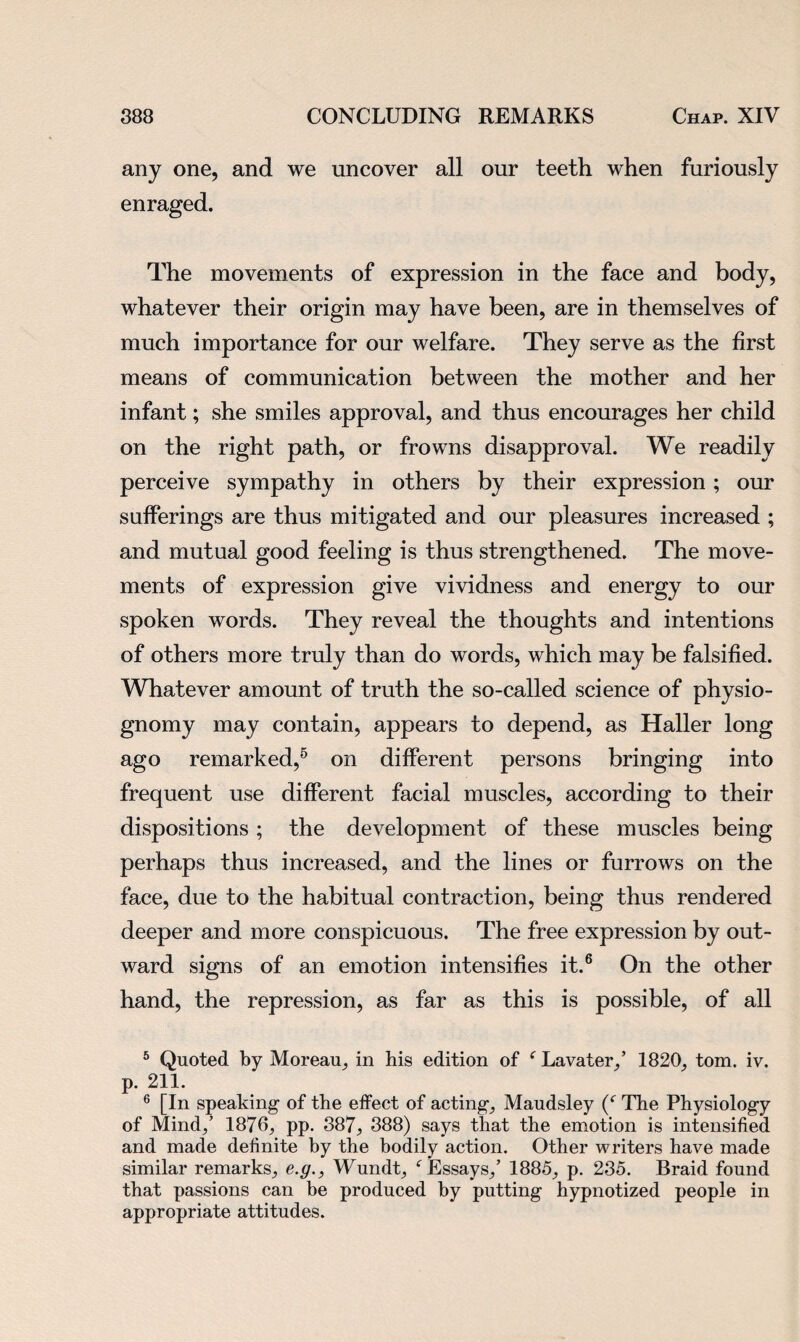 any one, and we uncover all our teeth when furiously enraged. The movements of expression in the face and body, whatever their origin may have been, are in themselves of much importance for our welfare. They serve as the first means of communication between the mother and her infant; she smiles approval, and thus encourages her child on the right path, or frowns disapproval. We readily perceive sympathy in others by their expression; our sufferings are thus mitigated and our pleasures increased ; and mutual good feeling is thus strengthened. The move¬ ments of expression give vividness and energy to our spoken words. They reveal the thoughts and intentions of others more truly than do words, which may be falsified. Whatever amount of truth the so-called science of physio¬ gnomy may contain, appears to depend, as Haller long ago remarked,6 on different persons bringing into frequent use different facial muscles, according to their dispositions; the development of these muscles being perhaps thus increased, and the lines or furrows on the face, due to the habitual contraction, being thus rendered deeper and more conspicuous. The free expression by out¬ ward signs of an emotion intensifies it.6 On the other hand, the repression, as far as this is possible, of all 5 Quoted by Moreau, in his edition of f Lavater,’ 1820, tom. iv. p. 211. 6 [In speaking of the effect of acting, Maudsley (c The Physiology of Mind,’ 1876, pp. 387, 388) says that the emotion is intensified and made definite by the bodily action. Other writers have made similar remarks, e.g., Wundt, f Essays,’ 1885, p. 235. Braid found that passions can be produced by putting hypnotized people in appropriate attitudes.