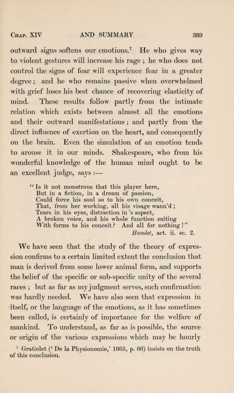 outward signs softens our emotions.7 He who gives way to violent gestures will increase his rage ; he who does not control the signs of fear will experience fear in a greater degree; and he who remains passive when overwhelmed with grief loses his best chance of recovering elasticity of mind. These results follow partly from the intimate relation which exists between almost all the emotions and their outward manifestations ; and partly from the direct influence of exertion on the heart, and consequently on the brain. Even the simulation of an emotion tends to arouse it in our minds. Shakespeare, who from his wonderful knowledge of the human mind ought to be an excellent judge, says :— “ Is it not monstrous that this player here. But in a fiction, in a dream of passion. Could force his soul so to his own conceit. That, from her working, all his visage wann’d ; Tears in his eyes, distraction in’s aspect, A broken voice, and his whole function suiting With forms to his conceit ? And all for nothing ! ” Hamlet, act. ii. sc. 2. We have seen that the study of the theory of expres¬ sion confirms to a certain limited extent the conclusion that man is derived from some lower animal form, and supports the belief of the specific or sub-specific unity of the several races ; but as far as my judgment serves, such confirmation was hardly needed. We have also seen that expression in itself, or the language of the emotions, as it has sometimes been called, is certainly of importance for the welfare of mankind. To understand, as far as is possible, the source or origin of the various expressions which may be hourly 7 Gratiolet De la Physionomie,’ 1865, p. 66) insists on the truth of this conclusion.