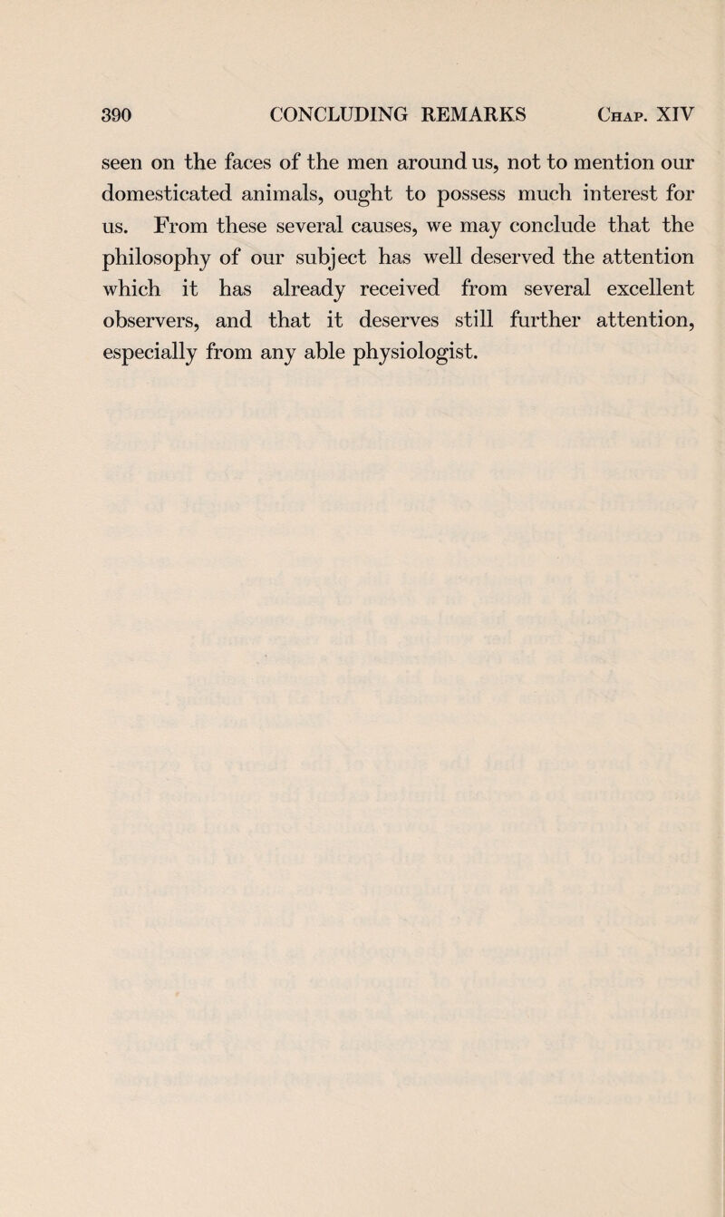 seen on the faces of the men around us, not to mention our domesticated animals, ought to possess much interest for us. From these several causes, we may conclude that the philosophy of our subject has well deserved the attention which it has already received from several excellent observers, and that it deserves still further attention, especially from any able physiologist.