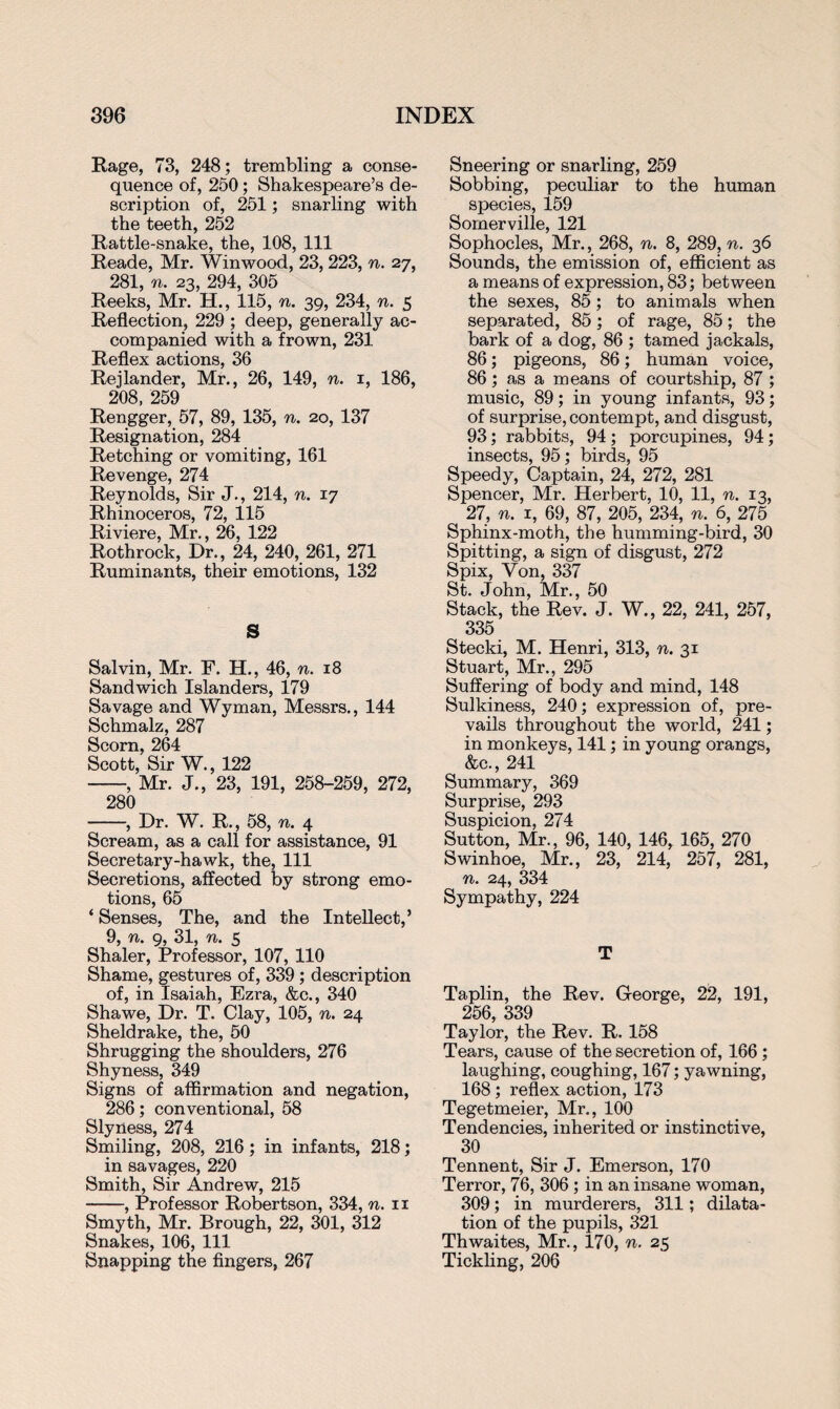 Rage, 73, 248; trembling a conse¬ quence of, 250; Shakespeare’s de¬ scription of, 251; snarling with the teeth, 252 Rattle-snake, the, 108, 111 Reade, Mr. Win wood, 23, 223, n. 27, 281, n. 23, 294, 305 Reeks, Mr. H., 115, n. 39, 234, n. 5 Reflection, 229 ; deep, generally ac¬ companied with a frown, 231 Reflex actions, 36 Rejlander, Mr., 26, 149, n. 1, 186, 208, 259 Rengger, 57, 89, 135, n. 20, 137 Resignation, 284 Retching or vomiting, 161 Revenge, 274 Reynolds, Sir J., 214, n. 17 Rhinoceros, 72, 115 Riviere, Mr., 26, 122 Rothrock, Dr., 24, 240, 261, 271 Ruminants, their emotions, 132 S Salvin, Mr. F. H., 46, n. 18 Sandwich Islanders, 179 Savage and Wyman, Messrs., 144 Schmalz, 287 Scorn, 264 Scott, Sir W., 122 -, Mr. J., 23, 191, 258-259, 272, 280 -, Dr. W. R., 58, n. 4 Scream, as a call for assistance, 91 Secretary-hawk, the, 111 Secretions, affected by strong emo¬ tions, 65 ‘ Senses, The, and the Intellect,’ 9, n. 9, 31, n. 5 Shaler, Professor, 107, 110 Shame, gestures of, 339; description of, in Isaiah, Ezra, &c., 340 Shawe, Dr. T. Clay, 105, n. 24 Sheldrake, the, 50 Shrugging the shoulders, 276 Shyness, 349 Signs of affirmation and negation, 286; conventional, 58 Slyness, 274 Smiling, 208, 216; in infants, 218; in savages, 220 Smith, Sir Andrew, 215 -, Professor Robertson, 334, n. 11 Smyth, Mr. Brough, 22, 301, 312 Snakes, 106, 111 Snapping the fingers, 267 Sneering or snarling, 259 Sobbing, peculiar to the human species, 159 Somerville, 121 Sophocles, Mr., 268, n. 8, 289, n. 36 Sounds, the emission of, efficient as a means of expression, 83; between the sexes, 85; to animals when separated, 85; of rage, 85; the bark of a dog, 86 ; tamed jackals, 86; pigeons, 86; human voice, 86; as a means of courtship, 87 ; music, 89; in young infants, 93; of surprise, contempt, and disgust, 93; rabbits, 94; porcupines, 94; insects, 95; birds, 95 Speedy, Captain, 24, 272, 281 Spencer, Mr. Herbert, 10, 11, n. 13, 27, n. 1, 69, 87, 205, 234, n. 6, 275 Sphinx-moth, the humming-bird, 30 Spitting, a sign of disgust, 272 Spix, Von, 337 St. John, Mr., 50 Stack, the Rev. J. W., 22, 241, 257, 335 Stecki, M. Henri, 313, n. 31 Stuart, Mr., 295 Suffering of body and mind, 148 Sulkiness, 240; expression of, pre¬ vails throughout the world, 241; in monkeys, 141; in young orangs, &c., 241 Summary, 369 Surprise, 293 Suspicion, 274 Sutton, Mr., 96, 140, 146, 165, 270 Swinhoe, Mr., 23, 214, 257, 281, n. 24, 334 Sympathy, 224 T Taplin, the Rev. George, 22, 191, OKC QQQ Taylor, the Rev. R. 158 Tears, cause of the secretion of, 166; laughing, coughing, 167; yawning, 168; reflex action, 173 Tegetmeier, Mr., 100 Tendencies, inherited or instinctive, 30 Tennent, Sir J. Emerson, 170 Terror, 76, 306; in an insane woman, 309; in murderers, 311; dilata¬ tion of the pupils, 321 Thwaites, Mr., 170, n. 25 Tickling, 206