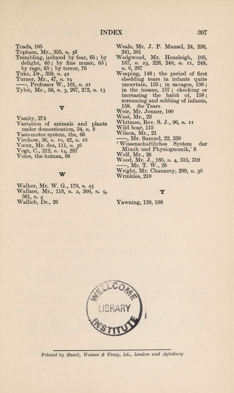Toads, 105 Topham, Mr., 355, n. 38 Trembling, induced by fear, 65; by delight, 65; by fine music, 65; by rage, 65 ; by terror, 76 Tuke, Dr., 359, n. 42 Turner, Mr., 47, n. 19 --, Professor W., 101, n. 21 Tylor, Mr., 58, n. 3, 267, 272, n. 13 V Vanity, 274 Variation of animals and plants under domestication, 34, n. 8 Vaso-motor system, the, 66 Virchow, 36, n. 10, 42, n. 16 Voeux, Mr. des, 111, n. 36 Vogt, C., 212, n. 14, 287 Voice, the human, 86 W Walker, Mr. W. Gh, 170, n. 25 Wallace, Mr., 118, n. 2, 300, n. 9, 381, n. 4 Wallich, Dr., 26 Weale, Mr. J. P. Mansel, 24, 238, 241, 301 Wedgwood, Mr. Hensleigh, 105, 167, n. 23, 228, 240, n. n, 249, n. 6, 287 Weeping, 148; the period of first shedding tears in infants quite uncertain, 155; in savages, 156 ; in the insane, 157; checking or increasing the habit of, 158; screaming and sobbing of infants, 158. See Tears Weir, Mr. Jenner, 100 West, Mr., 23 Whitmee, Rev. S. J., 96, n. 11 Wild boar, 115 Wilson, Mr., 21 -, Mr. Samuel, 22, 339 ‘ Wissenschaftliches System der Mimik und Physiognomik,’ 8 Wolf, Mr., 26 Wood, Mr. J., 185, n. 4, 315, 319 -, Mr. T. W., 26 Wright, Mr. Chauncey, 289, n. 36 Wrinkles, 210 Y Yawning, 139, 168 Printed by Hazell, Watson & Viney, Ld., London and Aylesbury