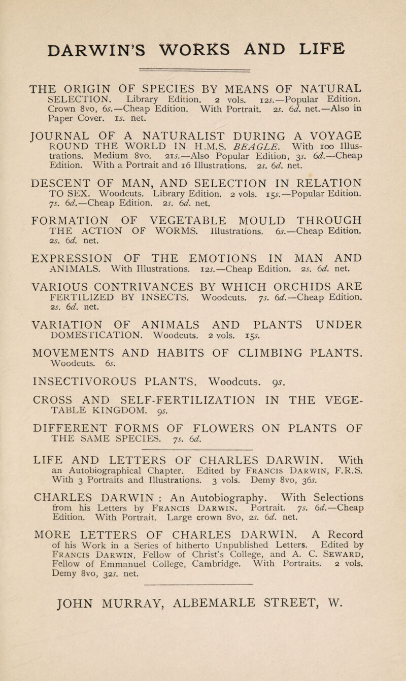 DARWIN’S WORKS AND LIFE THE ORIGIN OF SPECIES BY MEANS OF NATURAL SELECTION. Library Edition. 2 vols. 12s.—Popular Edition. Crown 8vo, 6s.—Cheap Edition. With Portrait. 2s. 6d. net.—Also in Paper Cover, is. net. JOURNAL OF A NATURALIST DURING A VOYAGE ROUND THE WORLD IN H.M.S. BEAGLE. With 100 Illus¬ trations. Medium 8vo. 11s.— Also Popular Edition, 3s. 6d.—Cheap Edition. With a Portrait and 16 Illustrations, is. 6d. net. DESCENT OF MAN, AND SELECTION IN RELATION TO SEX. Woodcuts. Library Edition. 2 vols. 15J.—Popular Edition. 7s. 6d.—Cheap Edition, is. 6d. net. FORMATION OF VEGETABLE MOULD THROUGH THE ACTION OF WORMS. Illustrations. 6s.— Cheap Edition. is. 6d. net. EXPRESSION OF THE EMOTIONS IN MAN AND ANIMALS. With Illustrations. 11s.—Cheap Edition, is. 6d. net. VARIOUS CONTRIVANCES BY WHICH ORCHIDS ARE FERTILIZED BY INSECTS. Woodcuts. 7s. 6d.— Cheap Edition. is. 6d. net. VARIATION OF ANIMALS AND PLANTS UNDER DOMESTICATION. Woodcuts. 2 vols. 15T. MOVEMENTS AND HABITS OF CLIMBING PLANTS. Woodcuts. 6s. INSECTIVOROUS PLANTS. Woodcuts. 9s. CROSS AND SELF-FERTILIZATION IN THE VEGE¬ TABLE KINGDOM. 9s. DIFFERENT FORMS OF FLOWERS ON PLANTS OF THE SAME SPECIES. 7s. 6d. LIFE AND LETTERS OF CHARLES DARWIN. With an Autobiographical Chapter. Edited by Francis Darwin, F.R.S. With 3 Portraits and Illustrations. 3 vols. Demy 8vo, 36s. CHARLES DARWIN : An Autobiography. With Selections from his Letters by Francis Darwin. Portrait. 7s. 6d.—Cheap Edition. With Portrait. Large crown 8vo, is. 6d. net. MORE LETTERS OF CHARLES DARWIN. A Record of his Work in a Series of hitherto Unpublished Letters. Edited by Francis Darwin, Fellow of Christ’s College, and A. C. Seward, Fellow of Emmanuel College, Cambridge. With Portraits. 2 vols. Demy 8vo, 31s. net. JOHN MURRAY, ALBEMARLE STREET, W.