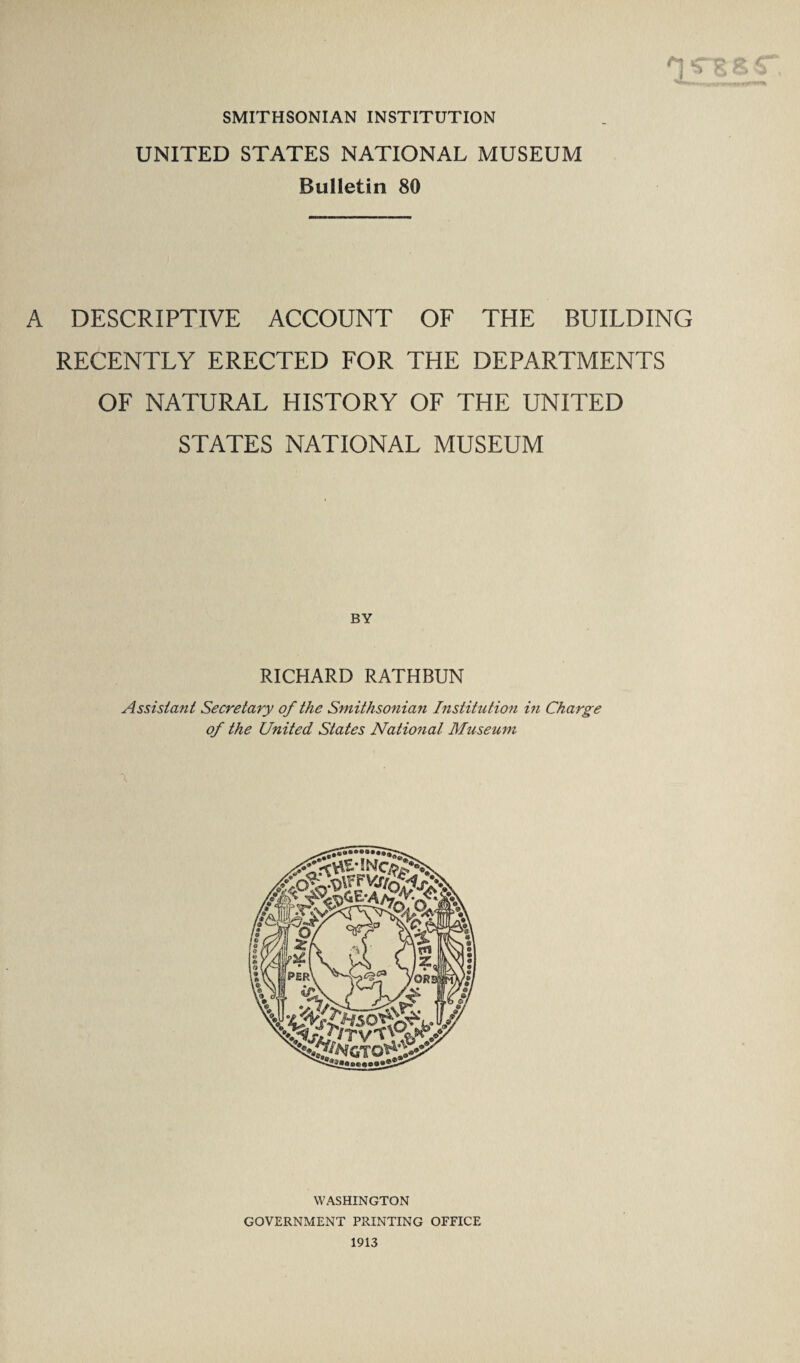 SMITHSONIAN INSTITUTION UNITED STATES NATIONAL MUSEUM Bulletin 80 A DESCRIPTIVE ACCOUNT OF THE BUILDING RECENTLY ERECTED FOR THE DEPARTMENTS OF NATURAL HISTORY OF THE UNITED STATES NATIONAL MUSEUM BY RICHARD RATHBUN Assistant Secretary of the Smithsonian Institution in Charge of the United States National Museum \ WASHINGTON GOVERNMENT PRINTING OFFICE 1913