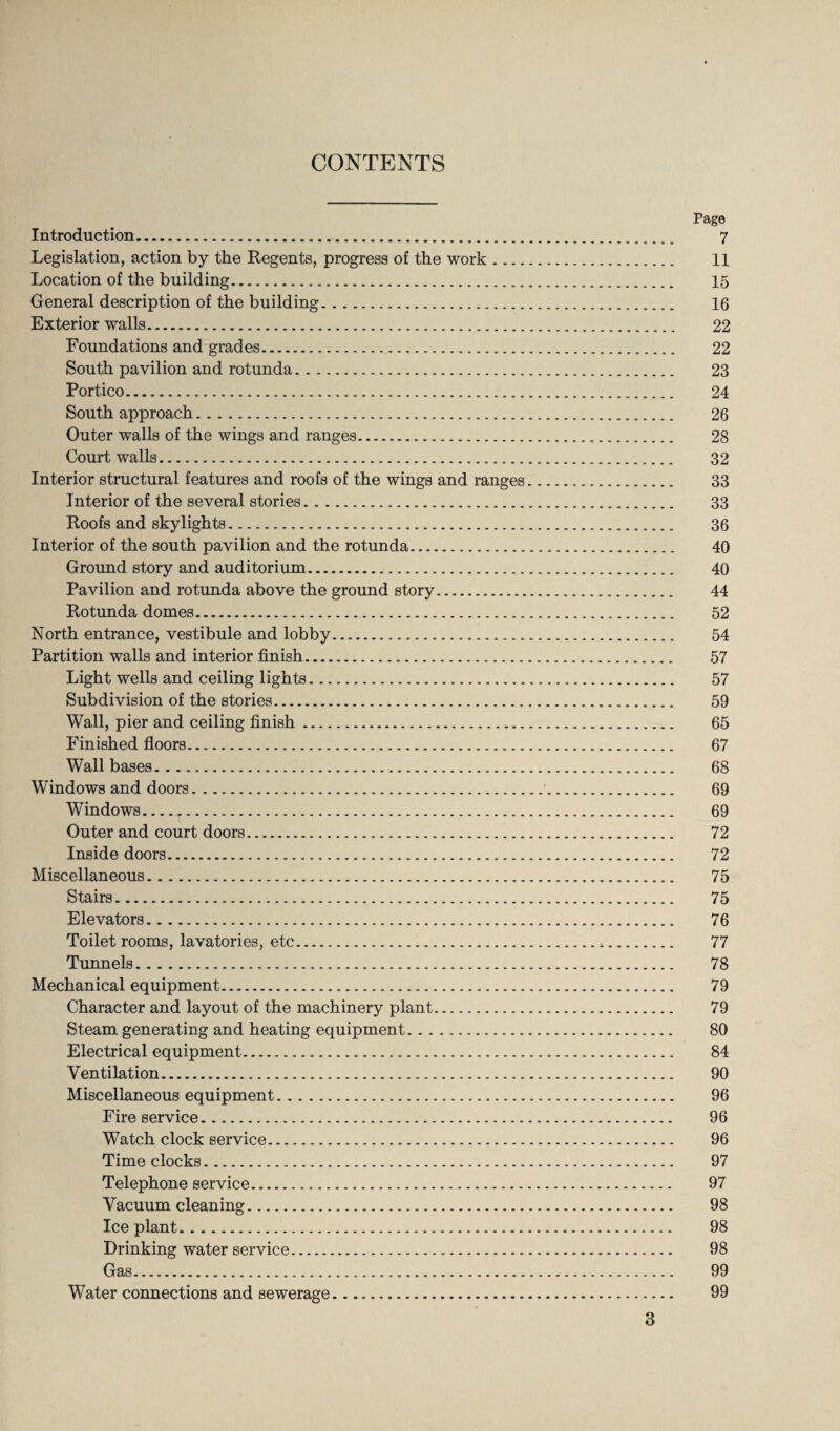 CONTENTS Page Introduction. 7 Legislation, action by the Regents, progress of the work. 11 Location of the building. 15 General description of the building. 16 Exterior walls. 22 Foundations and grades. 22 South pavilion and rotunda. 23 Portico. 24 South approach. 26 Outer walls of the wings and ranges. 28 Court walls. 32 Interior structural features and roofs of the wings and ranges. 33 Interior of the several stories. 33 Roofs and skylights. 36 Interior of the south pavilion and the rotunda. 40 Ground story and auditorium. 40 Pavilion and rotunda above the ground story. 44 Rotunda domes. 52 North entrance, vestibule and lobby. 54 Partition walls and interior finish. 57 Light wells and ceiling lights.r. 57 Subdivision of the stories. 59 Wall, pier and ceiling finish. 65 Finished floors. 67 Wall bases. 68 Windows and doors. 69 Windows. 69 Outer and court doors. 72 Inside doors. 72 Miscellaneous. 75 Stairs. 75 Elevators. 76 Toilet rooms, lavatories, etc.*. 77 Tunnels. 78 Mechanical equipment. 79 Character and layout of the machinery plant. 79 Steam generating and heating equipment. 80 Electrical equipment. 84 Ventilation. 90 Miscellaneous equipment. 96 Fire service. 96 Watch clock service. 96 Time clocks. 97 Telephone service. 97 Vacuum cleaning. 98 Ice plant. 98 Drinking water service. 98 Gas. 99 Water connections and sewerage. 99