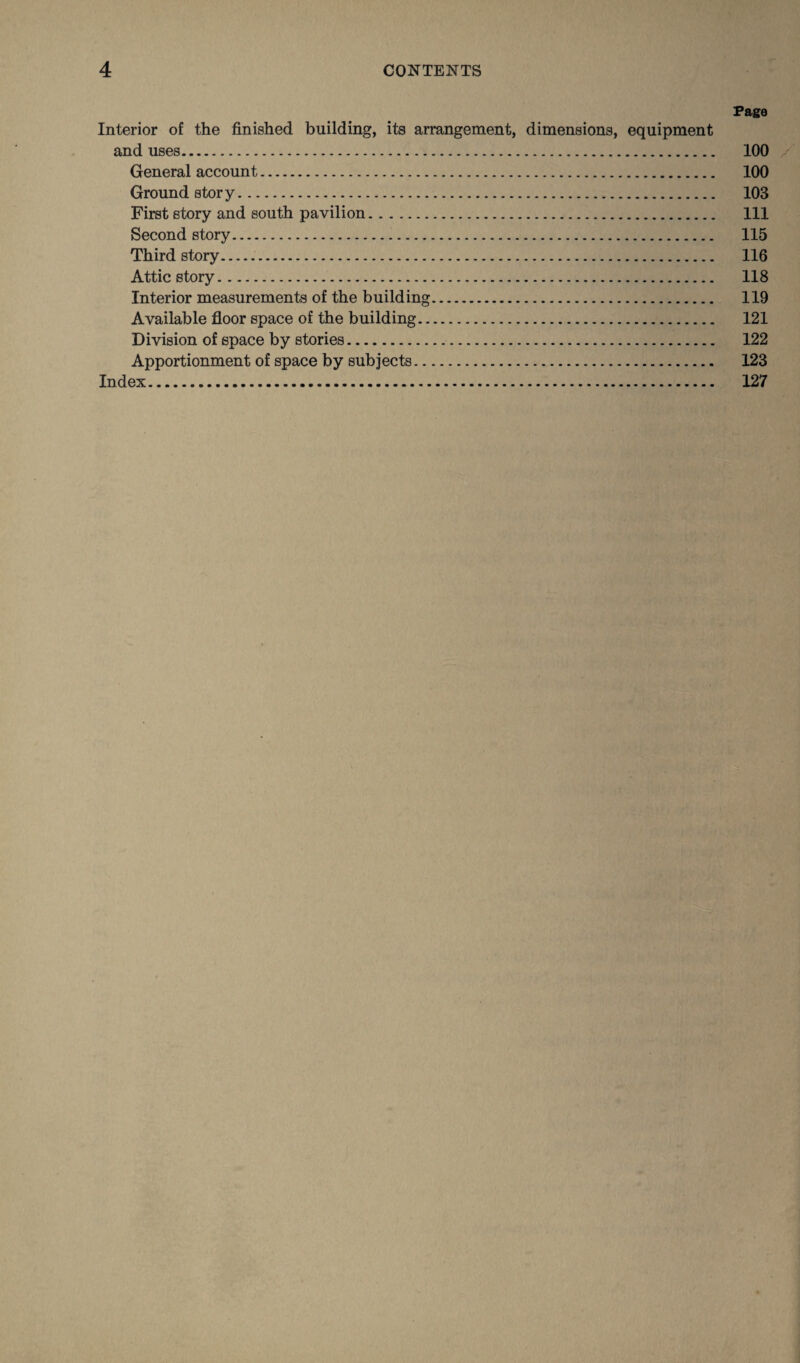 Page Interior of the finished building, its arrangement, dimensions, equipment and uses. 100 General account. 100 Ground story. 103 First story and south pavilion. Ill Second story. 115 Third story. 116 Attic story. 118 Interior measurements of the building. 119 Available floor space of the building. 121 Division of space by stories. 122 Apportionment of space by subjects. 123 Index. 127