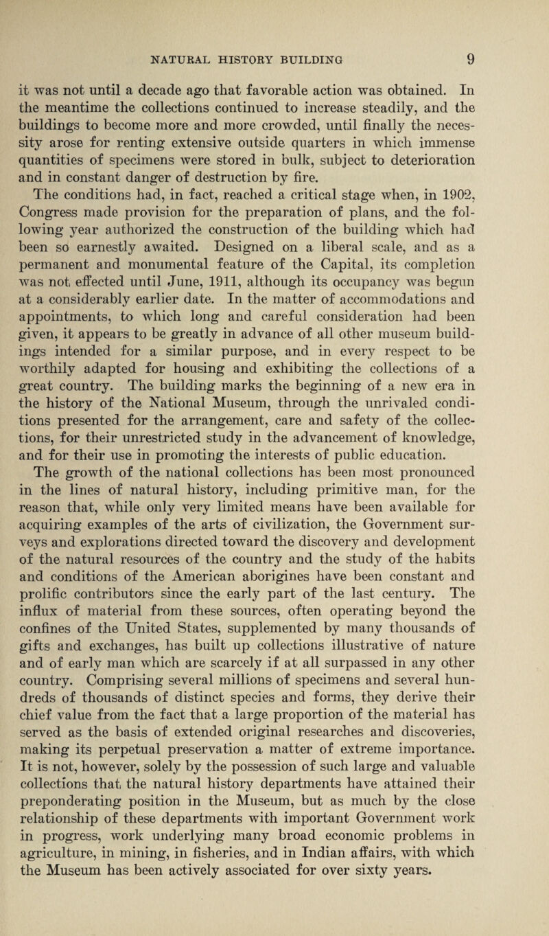 it was not until a decade ago that favorable action was obtained. In the meantime the collections continued to increase steadily, and the buildings to become more and more crowded, until finally the neces¬ sity arose for renting extensive outside quarters in which immense quantities of specimens were stored in bulk, subject to deterioration and in constant danger of destruction by fire. The conditions had, in fact, reached a critical stage when, in 1902, Congress made provision for the preparation of plans, and the fol¬ lowing year authorized the construction of the building which had been so earnestly awaited. Designed on a liberal scale, and as a permanent and monumental feature of the Capital, its completion was not effected until June, 1911, although its occupancy was begun at a considerably earlier date. In the matter of accommodations and appointments, to which long and careful consideration had been given, it appears to be greatly in advance of all other museum build¬ ings intended for a similar purpose, and in every respect to be worthily adapted for housing and exhibiting the collections of a great country. The building marks the beginning of a new era in the history of the National Museum, through the unrivaled condi¬ tions presented for the arrangement, care and safety of the collec¬ tions, for their unrestricted study in the advancement of knowledge, and for their use in promoting the interests of public education. The growth of the national collections has been most pronounced in the lines of natural history, including primitive man, for the reason that, while only very limited means have been available for acquiring examples of the arts of civilization, the Government sur¬ veys and explorations directed toward the discovery and development of the natural resources of the country and the study of the habits and conditions of the American aborigines have been constant and prolific contributors since the early part of the last century. The influx of material from these sources, often operating beyond the confines of the United States, supplemented by many thousands of gifts and exchanges, has built up collections illustrative of nature and of early man which are scarcely if at all surpassed in any other country. Comprising several millions of specimens and several hun¬ dreds of thousands of distinct species and forms, they derive their chief value from the fact that a large proportion of the material has served as the basis of extended original researches and discoveries, making its perpetual preservation a matter of extreme importance. It is not, however, solely by the possession of such large and valuable collections that the natural history departments have attained their preponderating position in the Museum, but as much by the close relationship of these departments with important Government work in progress, work underlying many broad economic problems in agriculture, in mining, in fisheries, and in Indian affairs, with which the Museum has been actively associated for over sixty years.