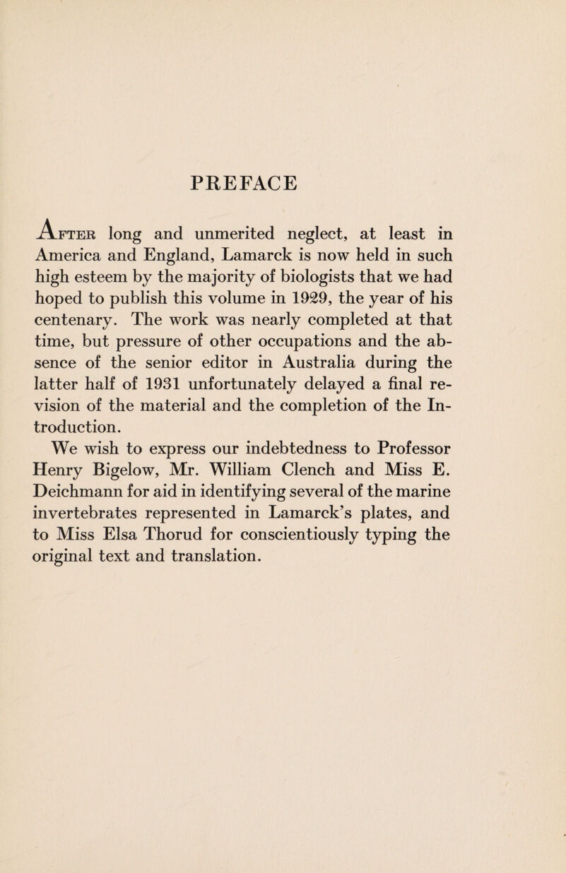 PREFACE After long and unmerited neglect, at least in America and England, Lamarck is now held in such high esteem by the majority of biologists that we had hoped to publish this volume in 1929, the year of his centenary. The work was nearly completed at that time, but pressure of other occupations and the ab¬ sence of the senior editor in Australia during the latter half of 1931 unfortunately delayed a final re¬ vision of the material and the completion of the In¬ troduction. We wish to express our indebtedness to Professor Henry Bigelow, Mr. William Clench and Miss E. Deichmann for aid in identifying several of the marine invertebrates represented in Lamarck’s plates, and to Miss Elsa Thorud for conscientiously typing the original text and translation.