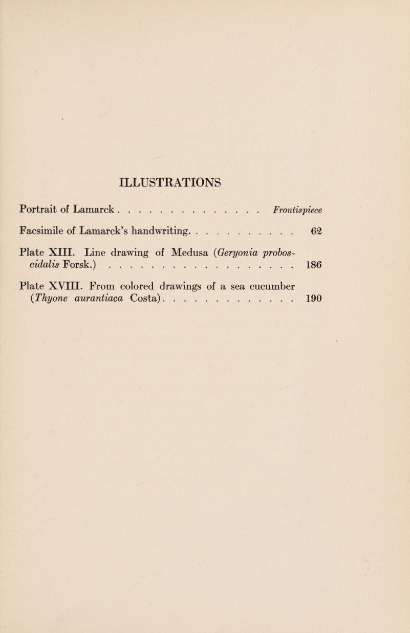 ILLUSTRATIONS Portrait of Lamarck. Frontispiece Facsimile of Lamarckhandwriting. 62 Plate XIII. Line drawing of Medusa {Geryonia probos- cidalis Forsk.).186 Plate XVin. From colored drawings of a sea cucumber {Thyone aurantiaca Costa) 190