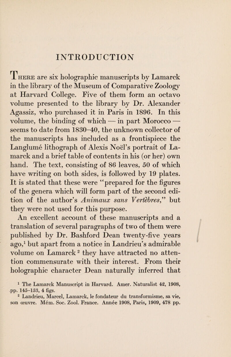 INTRODUCTION T HERE are six holographie manuscripts by Lamarck in the library of the Museum of Comparative Zoology at Harvard College. Five of them form an octavo volume presented to the library by Dr. Alexander Agassiz, who purchased it in Paris in 1896. In this volume, the binding of which — in part Morocco — seems to date from 1830-40, the unknown collector of the manuscripts has included as a frontispiece the Langlumé lithograph of Alexis NoëFs portrait of La¬ marck and a brief table of contents in his (or her) own hand. The text, consisting of 86 leaves, 50 of which have writing on both sides, is followed by 19 plates. It is stated that these were ‘‘prepared for the figures of the genera which will form part of the second edi¬ tion of the author’s Animaux sans Vertèbres,but they were not used for this purpose. An excellent account of these manuscripts and a translation of several paragraphs of two of them were published by Dr. Bashford Dean twenty-five years ago,^ but apart from a notice in Landrieu’s admirable volume on Lamarck ^ they have attracted no atten¬ tion commensurate with their interest. From their holographic character Dean naturally inferred that ^ The Lamarck Manuscript in Harvard. Amer. Naturalist 42, 1908, >pp. 145-153, 4 figs. 2 Landrieu, Marcel, Lamarck, le fondateur du transformisme, sa vie, son œuvre. Mém. Soc. Zool. France. Année 1908, Paris, 1909, 478 pp.