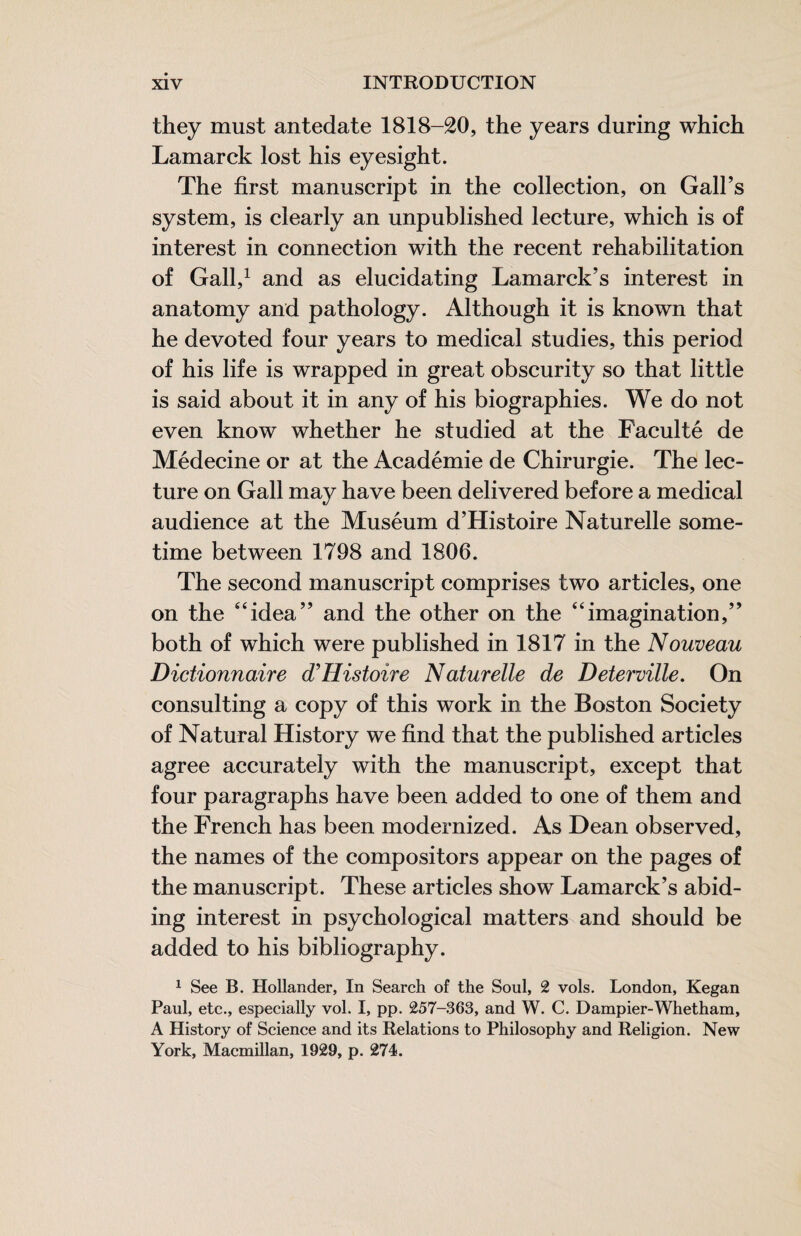 they must antedate 1818-20, the years during which Lamarck lost his eyesight. The first manuscript in the collection, on Gall’s system, is clearly an unpublished lecture, which is of interest in connection with the recent rehabilitation of Gall,^ and as elucidating Lamarck’s interest in anatomy and pathology. Although it is known that he devoted four years to medical studies, this period of his life is wrapped in great obscurity so that little is said about it in any of his biographies. We do not even know whether he studied at the Faculté de Médecine or at the Académie de Chirurgie. The lec¬ ture on Gall may have been delivered before a medical audience at the Muséum d’Histoire Naturelle some¬ time between 1798 and 1806. The second manuscript comprises two articles, one on the “idea” and the other on the “imagination,” both of which were published in 1817 in the Nouveau Dictionnaire d'Histoire Naturelle de Deterville. On consulting a copy of this work in the Boston Society of Natural History we find that the published articles agree accurately with the manuscript, except that four paragraphs have been added to one of them and the French has been modernized. As Dean observed, the names of the compositors appear on the pages of the manuscript. These articles show Lamarck’s abid¬ ing interest in psychological matters and should be added to his bibliography. ^ See B. Hollander, In Search of the Soul, 2 vols. London, Kegan Paul, etc., especially vol. I, pp. 257-363, and W. C. Dampier-Whetham, A History of Science and its Relations to Philosophy and Religion. New York, Macmillan, 1929, p. 274.