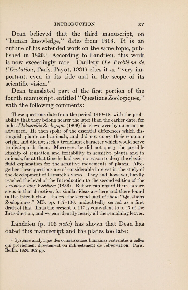 Dean believed that the third manuscript, on ‘‘human knowledge,” dates from 1818. It is an outline of his extended work on the same topic, pub¬ lished in 1820.^ According to Landrieu, this work is now exceedingly rare. Caullery (Le Problème de rEvolution, Paris, Payot, 1931) cites it as “very im¬ portant, even in its title and in the scope of its scientific vision.” Dean translated part of the first portion of the fourth manuscript, entitled “Questions Zoologiques,” with the following comments : These questions date from the period 1810-18, with the prob¬ ability that they belong nearer the later than the earlier date, for in his Philosophie Zoologique (1809) his views were by no means as advanced. He then spoke of the essential differences which dis¬ tinguish plants and animals, and did not query their common origin, and did not seek a trenchant character which would serve to distinguish them. Moreover, he did not query the possible kinship of sensation and irritability in sensitive plants and in animals, for at that time he had seen no reason to deny the elastic- fluid explanation for the sensitive movements of plants. Alto¬ gether these questions are of considerable interest in the study of the development of Lamarck’s views. They had, however, hardly reached the level of the Introduction to the second edition of the Animaux sans Vertèbres (1835). But we can regard them as sure steps in that direction, for similar ideas are here and there found in the Introduction. Indeed the second part of these “Questions Zoologiques,” MS. pp. 117-130, undoubtedly served as a first draft of this. Thus the present p. 117 is equivalent to p. 17 of the Introduction, and we can identify nearly all the remaining leaves. Landrieu (p. 106 nota) bas shown that Dean has dated this manuscript and the plates too late: ^ Système analytique des connaissances humaines restreintes à celles qui proviennent directement ou indirectement de l’observation. Paris, Berlin, 1820, 362 pp.