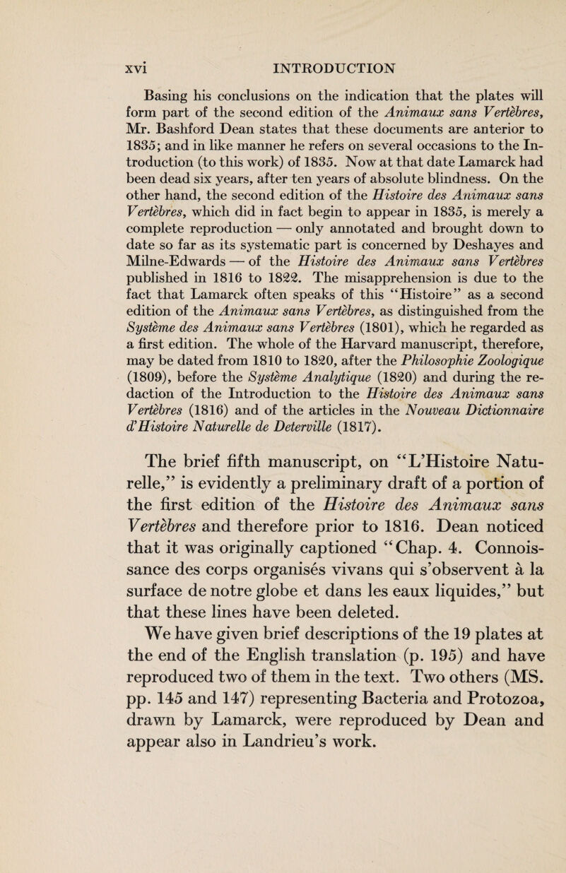 Basing his conclusions on the indication that the plates will form part of the second edition of the Animaux sans Vertèbres, Mr. Bashford Dean states that these documents are anterior to 1835; and in like manner he refers on several occasions to the In¬ troduction (to this work) of 1835. Now at that date Lamarck had been dead six years, after ten years of absolute blindness. On the other hand, the second edition of the Histoire des Animaux sans Vertèbres, which did in fact begin to appear in 1835, is merely a complete reproduction — only annotated and brought down to date so far as its systematic part is concerned by Deshayes and Milne-Edwards — of the Histoire des Animaux sans Vertèbres published in 1816 to 1822. The misapprehension is due to the fact that Lamarck often speaks of this “Histoire” as a second edition of the Animaux sans Vertèbres, as distinguished from the Système des Animaux sans Vertèbres (1801), which he regarded as a first edition. The whole of the Harvard manuscript, therefore, may be dated from 1810 to 1820, after the Philoso'phie Zoologique (1800), before the Système Analytique (1820) and during the re¬ daction of the Introduction to the Histoire des Animaux sans Vertèbres (1816) and of the articles in the Nouveau Dictionnaire d’Histoire Naturelle de Deterville (1817). The brief fifth manuscript, on ‘‘L’Histoire Natu¬ relle,” is evidently a preliminary draft of a portion of the first edition of the Histoire des Animaux sans Vertèbres and therefore prior to 1816. Dean noticed that it was originally captioned “Chap. 4. Connois- sance des corps organisés vivans qui s’observent à la surface de notre globe et dans les eaux liquides,” but that these lines have been deleted. We have given brief descriptions of the 19 plates at the end of the English translation (p. 195) and have reproduced two of them in the text. Two others (MS. pp. 145 and 147) representing Bacteria and Protozoa, drawn by Lamarck, were reproduced by Dean and appear also in Landrieu’s work.