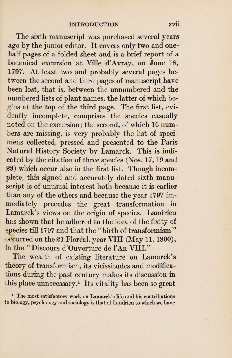 The sixth manuscript was purchased several years ago by the junior editor. It covers only two and one- half pages of a folded sheet and is a brief report of a botanical excursion at Ville d’Avray, on June 18, 1797. At least two and probably several pages be¬ tween the second and third pages of manuscript have been lost, that is, between the unnumbered and the numbered lists of plant names, the latter of which be¬ gins at the top of the third page. The first list, evi¬ dently incomplete, comprises the species casually noted on the excursion; the second, of which 16 num¬ bers are missing, is very probably the list of speci¬ mens collected, pressed and presented to the Paris Natural History Society by Lamarck. This is indi¬ cated by the citation of three species (Nos. 17, 19 and 28) which occur also in the first list. Though incom¬ plete, this signed and accurately dated sixth manu¬ script is of unusual interest both because it is earlier than any of the others and because the year 1797 im¬ mediately precedes the great transformation in Lamarck’s views on the origin of species. Landrieu has shown that he adhered to the idea of the fixity of species till 1797 and that the “birth of transformism” occurred on the 21 Floréal, year VIII (May 11,1800), in the “Discours d’Ouverture de TAn VIII.” The wealth of existing literature on Lamarck’s theory of transformism, its vicissitudes and modifica¬ tions during the past century makes its discussion in this place unnecessary.^ Its vitality has been so great ^ The most satisfactory work on Lamarck’s life and his contributions to biology, psychology and sociology is that of Landrieu to which we have