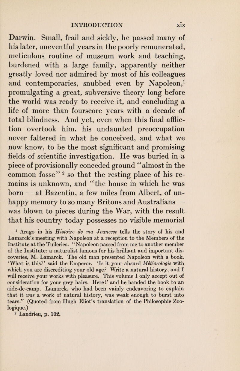 Darwin. Small, frail and sickly, he passed many of his later, uneventful years in the poorly remunerated, meticulous routine of museum work and teaching, burdened with a large family, apparently neither greatly loved nor admired by most of his colleagues and contemporaries, snubbed even by Napoleon,^ promulgating a great, subversive theory long before the world was ready to receive it, and concluding a life of more than fourscore years with a decade of total blindness. And yet, even when this final afflic¬ tion overtook him, his undaunted preoccupation never faltered in what he conceived, and what we now know, to be the most significant and promising fields of scientific investigation. He was buried in a piece of provisionally conceded ground “almost in the common fosse’’ ^ so that the resting place of his re¬ mains is unknown, and “the house in which he was born — at Bazentin, a few miles from Albert, of un- happy memory to so many Britons and Australians — was blown to pieces during the War, with the result that his country today possesses no visible memorial 1 Arago in his Histoire de ma Jeunesse tells the story of his and Lamarck’s meeting with Napoleon at a reception to the Members of the Institute at the Tuileries. “Napoleon passed from me to another member of the Institute; a naturalist famous for his brilliant and important dis¬ coveries, M. Lamarck. The old man presented Napoleon with a book. ‘What is this?’ said the Emperor. ‘Is it your absurd Météorologie with which you are discrediting your old age? Write a natural history, and I will receive your works with pleasure. This volume I only accept out of consideration for your grey hairs. Here!’ and he handed the book to an aide-de-camp. Lamarck, who had been vainly endeavoring to explain that it was a work of natural history, was weak enough to burst into tears.” (Quoted from Hugh Eliot’s translation of the Philosophie Zoo¬ logique.) 2 Landrieu, p. 102.