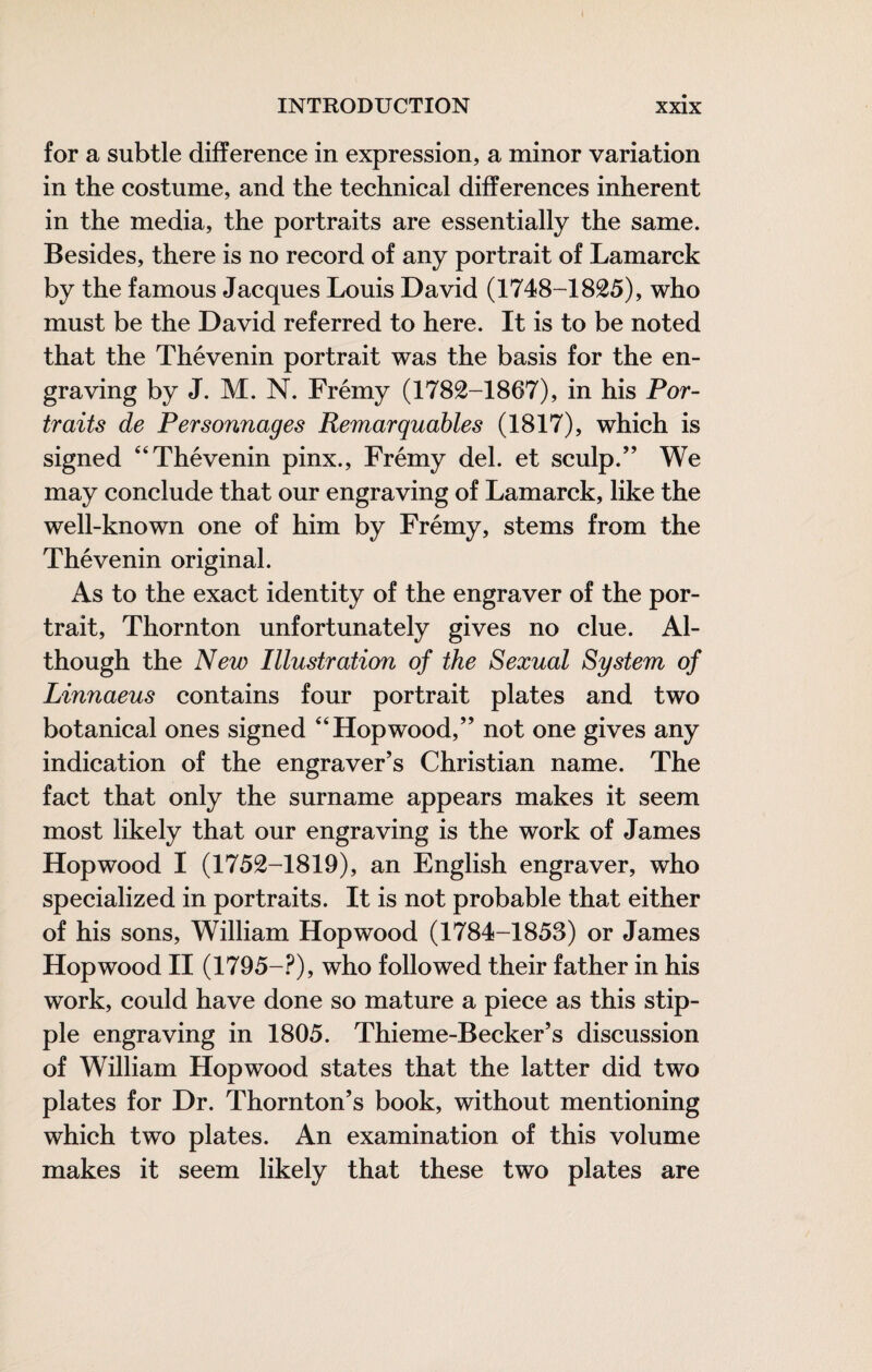 for a subtle difference in expression, a minor variation in the costume, and the technical differences inherent in the media, the portraits are essentially the same. Besides, there is no record of any portrait of Lamarck by the famous Jacques Louis David (1748-1825), who must be the David referred to here. It is to be noted that the Thévenin portrait was the basis for the en¬ graving by J. M. N. Frémy (1782-1867), in his Por¬ traits de Personnages Remarquables (1817), which is signed “Thévenin pinx., Frémy del. et sculp.” We may conclude that our engraving of Lamarck, like the well-known one of him by Frémy, stems from the Thévenin original. As to the exact identity of the engraver of the por¬ trait, Thornton unfortunately gives no clue. Al¬ though the New Illustration of the Sexual System of Linnaeus contains four portrait plates and two botanical ones signed “Hopwood,” not one gives any indication of the engraver’s Christian name. The fact that only the surname appears makes it seem most likely that our engraving is the work of James Hopwood I (1752-1819), an English engraver, who specialized in portraits. It is not probable that either of his sons, William Hopwood (1784-1853) or James Hopwood II (1795-.^), who followed their father in his work, could have done so mature a piece as this stip¬ ple engraving in 1805. Thieme-Becker’s discussion of William Hopwood states that the latter did two plates for Dr. Thornton’s book, without mentioning which two plates. An examination of this volume makes it seem likely that these two plates are