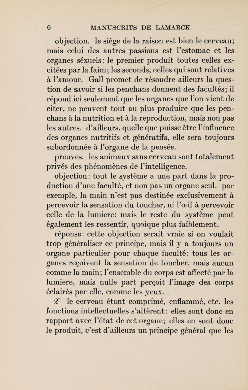 objection, le siège de la raison est bien le cerveau; mais celui des autres passions est Testomac et les organes séxuels: le premier produit toutes celles ex¬ citées par la faim; les seconds, celles qui sont relatives à Famour. Gall promet de résoudre ailleurs la ques¬ tion de savoir si les penchans donnent des facultés; il répond ici seulement que les organes que Ton vient de citer, ne peuvent tout au plus produire que les pen- chans à la nutrition et à la reproduction, mais non pas les autres, d’ailleurs, quelle que puisse être l’influence des organes nutritifs et génératifs, elle sera toujours subordonnée à l’organe de la pensée. preuves, les animaux sans cerveau sont totalement privés des phénomènes de l’intelligence. objection: tout le système a une part dans la pro¬ duction d’une faculté, et non pas un organe seul, par exemple, la main n’est pas destinée exclusivement à percevoir la sensation du toucher, ni l’œil à percevoir celle de la lumière; mais le reste du système peut également les ressentir, quoique plus faiblement. réponse: cette objection serait vraie si on voulait trop généraliser ce principe, mais il y a toujours un organe particulier pour chaque faculté: tous les or¬ ganes reçoivent la sensation de toucher, mais aucun comme la main; l’ensemble du corps est affecté par la lumière, mais nulle part perçoit l’image des corps éclairés par elle, comme les yeux. 2- le cerveau étant comprimé, enflammé, etc. les fonctions intellectuelles s’altèrent : elles sont donc en rapport avec l’état de cet organe; elles en sont donc le produit, c’est d’ailleurs un principe général que les