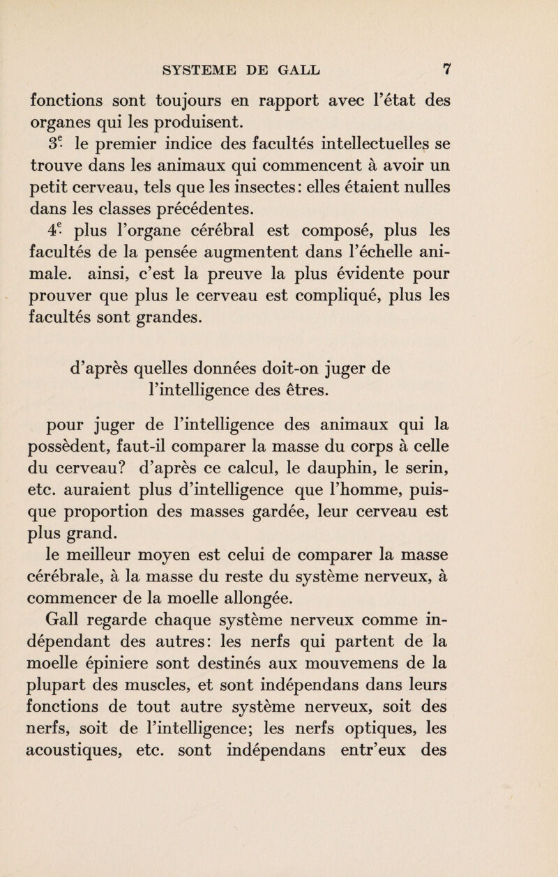 fonctions sont toujours en rapport avec Tétât des organes qui les produisent. 3^ le premier indice des facultés intellectuelles se trouve dans les animaux qui commencent à avoir un petit cerveau, tels que les insectes : elles étaient nulles dans les classes précédentes. 4^ plus Torgane cérébral est composé, plus les facultés de la pensée augmentent dans Téclielle ani¬ male. ainsi, c’est la preuve la plus évidente pour prouver que plus le cerveau est compliqué, plus les facultés sont grandes. d’après quelles données doit-on juger de l’intelligence des êtres. pour juger de l’intelligence des animaux qui la possèdent, faut-il comparer la masse du corps à celle du cerveau? d’après ce calcul, le dauphin, le serin, etc. auraient plus d’intelligence que l’homme, puis¬ que proportion des masses gardée, leur cerveau est plus grand. le meilleur moyen est celui de comparer la masse cérébrale, à la masse du reste du système nerveux, à commencer de la moelle allongée. Gall regarde chaque système nerveux comme in¬ dépendant des autres: les nerfs qui partent de la moelle épiniere sont destinés aux mouvemens de la plupart des muscles, et sont indépendans dans leurs fonctions de tout autre système nerveux, soit des nerfs, soit de l’intelligence; les nerfs optiques, les acoustiques, etc. sont indépendans entr’eux des