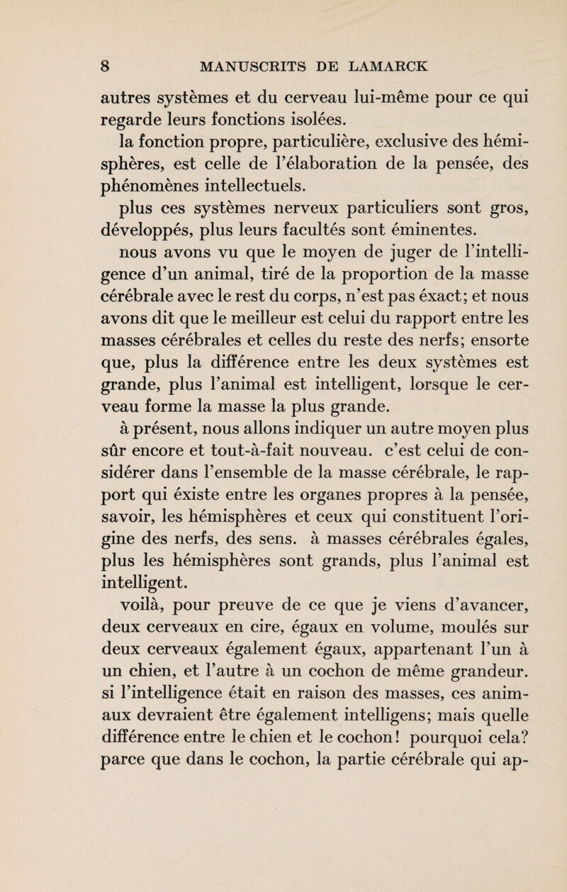 autres systèmes et du cerveau lui-même pour ce qui regarde leurs fonctions isolées. la fonction propre, particulière, exclusive des hémi¬ sphères, est celle de l’élaboration de la pensée, des phénomènes intellectuels. plus ces systèmes nerveux particuliers sont gros, développés, plus leurs facultés sont éminentes. nous avons vu que le moyen de juger de l’intelli¬ gence d’un animal, tiré de la proportion de la masse cérébrale avec le rest du corps, n’est pas éxact; et nous avons dit que le meilleur est celui du rapport entre les masses cérébrales et celles du reste des nerfs; ensorte que, plus la différence entre les deux systèmes est grande, plus l’animal est intelligent, lorsque le cer¬ veau forme la masse la plus grande. à présent, nous allons indiquer un autre moyen plus sûr encore et tout-à-fait nouveau, c’est celui de con¬ sidérer dans l’ensemble de la masse cérébrale, le rap¬ port qui éxiste entre les organes propres à la pensée, savoir, les hémisphères et ceux qui constituent l’ori¬ gine des nerfs, des sens, à masses cérébrales égales, plus les hémisphères sont grands, plus l’animal est intelligent. voilà, pour preuve de ce que je viens d’avancer, deux cerveaux en cire, égaux en volume, moulés sur deux cerveaux également égaux, appartenant l’un à un chien, et l’autre à un cochon de même grandeur, si l’intelligence était en raison des masses, ces anim¬ aux devraient être également intelligens; mais quelle différence entre le chien et le cochon ! pourquoi cela? parce que dans le cochon, la partie cérébrale qui ap-