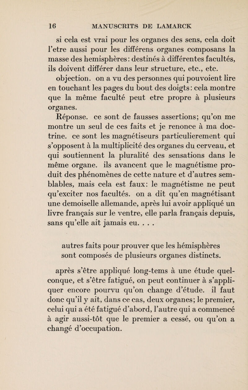 si cela est vrai pour les organes des sens, cela doit Tetre aussi pour les différens organes composans la masse des hémisphères : destinés à différentes facultés, ils doivent différer dans leur structure, etc., etc. objection, on a vu des personnes qui pouvoient lire en touchant les pages du bout des doigts : cela montre que la même faculté peut etre propre à plusieurs organes. Réponse, ce sont de fausses assertions; qu’on me montre un seul de ces faits et je renonce à ma doc¬ trine. ce sont les magnétiseurs particulièrement qui s’opposent à la multiplicité des organes du cerveau, et qui soutiennent la pluralité des sensations dans le même organe, ils avancent que le magnétisme pro¬ duit des phénomènes de cette nature et d’autres sem¬ blables, mais cela est faux: le magnétisme ne peut qu’exciter nos facultés, on a dit qu’en magnétisant une demoiselle allemande, après lui avoir appliqué un livre français sur le ventre, elle parla français depuis, sans qu’elle ait jamais eu. . . . autres faits pour prouver que les hémisphères sont composés de plusieurs organes distincts. après s’être appliqué long-tems à une étude quel¬ conque, et s’être fatigué, on peut continuer à s’appli¬ quer encore pourvu qu’on change d’étude, il faut donc qu’il y ait, dans ce cas, deux organes; le premier, celui qui a été fatigué d’abord, l’autre qui a commencé à agir aussi-tôt que le premier a cessé, ou qu’on a changé d’occupation.