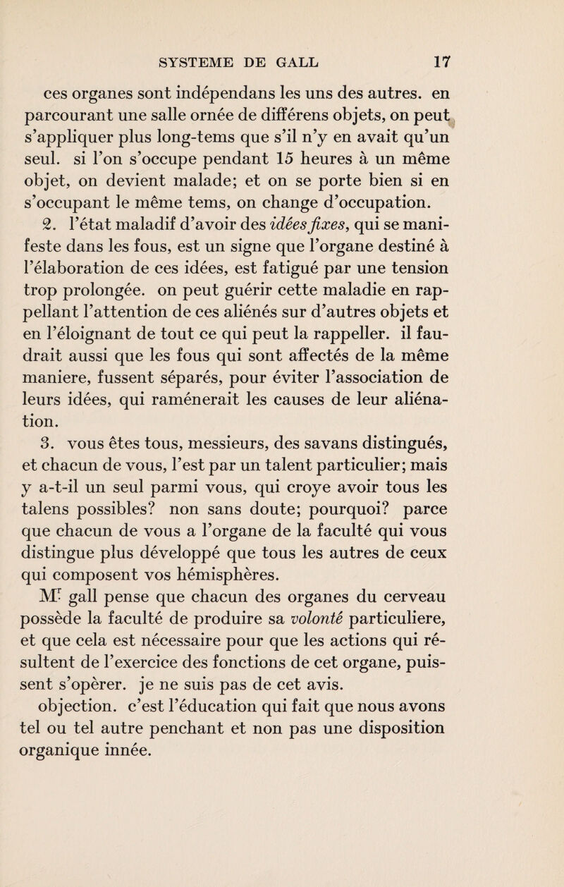 ces organes sont indépendans les uns des autres, en parcourant une salle ornée de différens objets, on peut^ s’appliquer plus long-tems que s’il n’y en avait qu’un seul, si l’on s’occupe pendant 15 heures à un même objet, on devient malade; et on se porte bien si en s’occupant le même tems, on change d’occupation. 2. l’état maladif d’avoir des idées fixes, qui se mani¬ feste dans les fous, est un signe que l’organe destiné à l’élaboration de ces idées, est fatigué par une tension trop prolongée, on peut guérir cette maladie en rap- pellant l’attention de ces aliénés sur d’autres objets et en l’éloignant de tout ce qui peut la rappeller. il fau¬ drait aussi que les fous qui sont affectés de la même maniéré, fussent séparés, pour éviter l’association de leurs idées, qui ramènerait les causes de leur aliéna¬ tion. 3. vous êtes tous, messieurs, des savans distingués, et chacun de vous, l’est par un talent particulier; mais y a-t-il un seul parmi vous, qui croye avoir tous les talens possibles? non sans doute; pourquoi? parce que chacun de vous a l’organe de la faculté qui vous distingue plus développé que tous les autres de ceux qui composent vos hémisphères. M- gall pense que chacun des organes du cerveau possède la faculté de produire sa volonté particulière, et que cela est nécessaire pour que les actions qui ré¬ sultent de l’exercice des fonctions de cet organe, puis¬ sent s’opérer, je ne suis pas de cet avis. objection, c’est l’éducation qui fait que nous avons tel ou tel autre penchant et non pas une disposition organique innée.