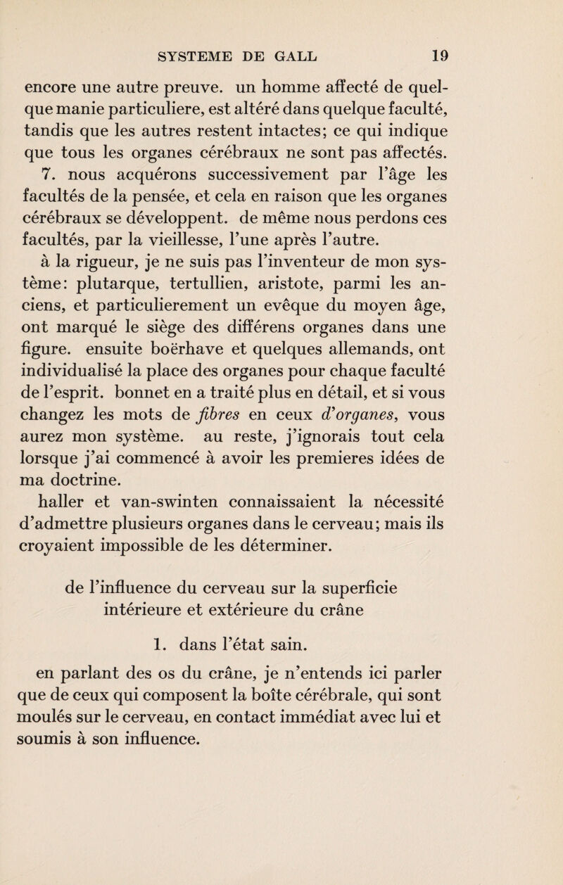 encore une autre preuve, un homme affecté de quel¬ que manie particulière, est altéré dans quelque faculté, tandis que les autres restent intactes; ce qui indique que tous les organes cérébraux ne sont pas affectés. 7. nous acquérons successivement par l’âge les facultés de la pensée, et cela en raison que les organes cérébraux se développent, de même nous perdons ces facultés, par la vieillesse, l’une après l’autre. à la rigueur, je ne suis pas l’inventeur de mon sys¬ tème: plutarque, tertullien, aristote, parmi les an¬ ciens, et particulièrement un evêque du moyen âge, ont marqué le siège des différens organes dans une figure, ensuite boërhave et quelques allemands, ont individualisé la place des organes pour chaque faculté de l’esprit, bonnet en a traité plus en détail, et si vous changez les mots de fibres en ceux organes, vous aurez mon système, au reste, j’ignorais tout cela lorsque j’ai commencé à avoir les premieres idées de ma doctrine. haller et van-swinten connaissaient la nécessité d’admettre plusieurs organes dans le cerveau; mais ils croyaient impossible de les déterminer. de l’influence du cerveau sur la superficie intérieure et extérieure du crâne 1. dans l’état sain. en parlant des os du crâne, je n’entends ici parler que de ceux qui composent la boîte cérébrale, qui sont moulés sur le cerveau, en contact immédiat avec lui et soumis à son influence.