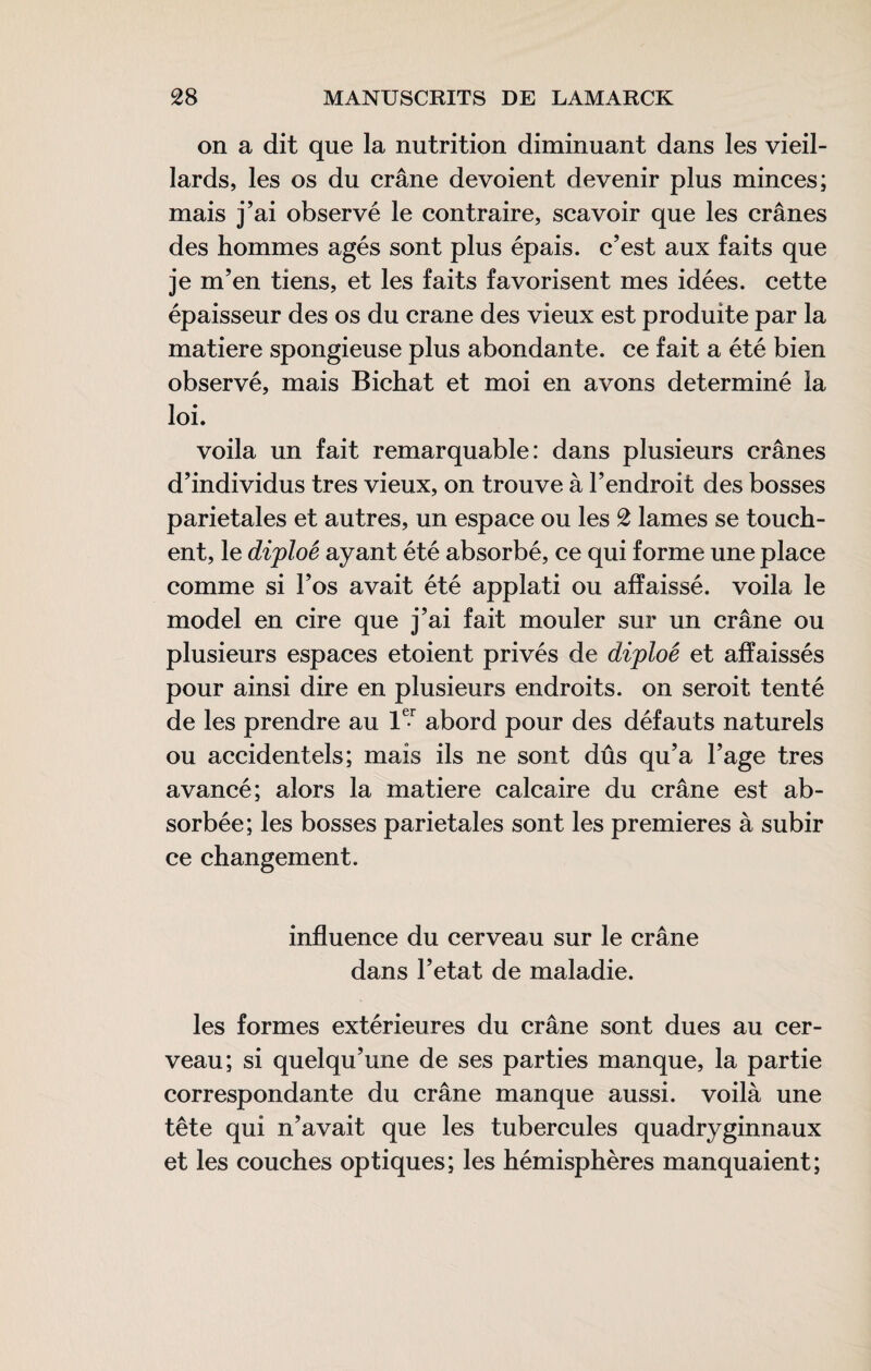 on a dit que la nutrition diminuant dans les vieil¬ lards, les os du crâne dévoient devenir plus minces; mais j’ai observé le contraire, scavoir que les crânes des hommes âgés sont plus épais, c’est aux faits que je m’en tiens, et les faits favorisent mes idées, cette épaisseur des os du crane des vieux est produite par la matière spongieuse plus abondante, ce fait a été bien observé, mais Bichat et moi en avons déterminé la loi. voila un fait remarquable: dans plusieurs crânes d’individus très vieux, on trouve à l’endroit des bosses pariétales et autres, un espace ou les 2 lames se touch¬ ent, le diploé ayant été absorbé, ce qui forme une place comme si l’os avait été applati ou affaissé, voila le model en cire que j’ai fait mouler sur un crâne ou plusieurs espaces etoient privés de diploé et affaissés pour ainsi dire en plusieurs endroits, on seroit tenté de les prendre au abord pour des défauts naturels ou accidentels; mais ils ne sont dûs qu’a l’age très avancé; alors la matière calcaire du crâne est ab¬ sorbée; les bosses pariétales sont les premieres à subir ce changement. influence du cerveau sur le crâne dans l’etat de maladie. les formes extérieures du crâne sont dues au cer¬ veau; si quelqu’une de ses parties manque, la partie correspondante du crâne manque aussi, voilà une tête qui n’avait que les tubercules quadryginnaux et les couches optiques; les hémisphères manquaient;