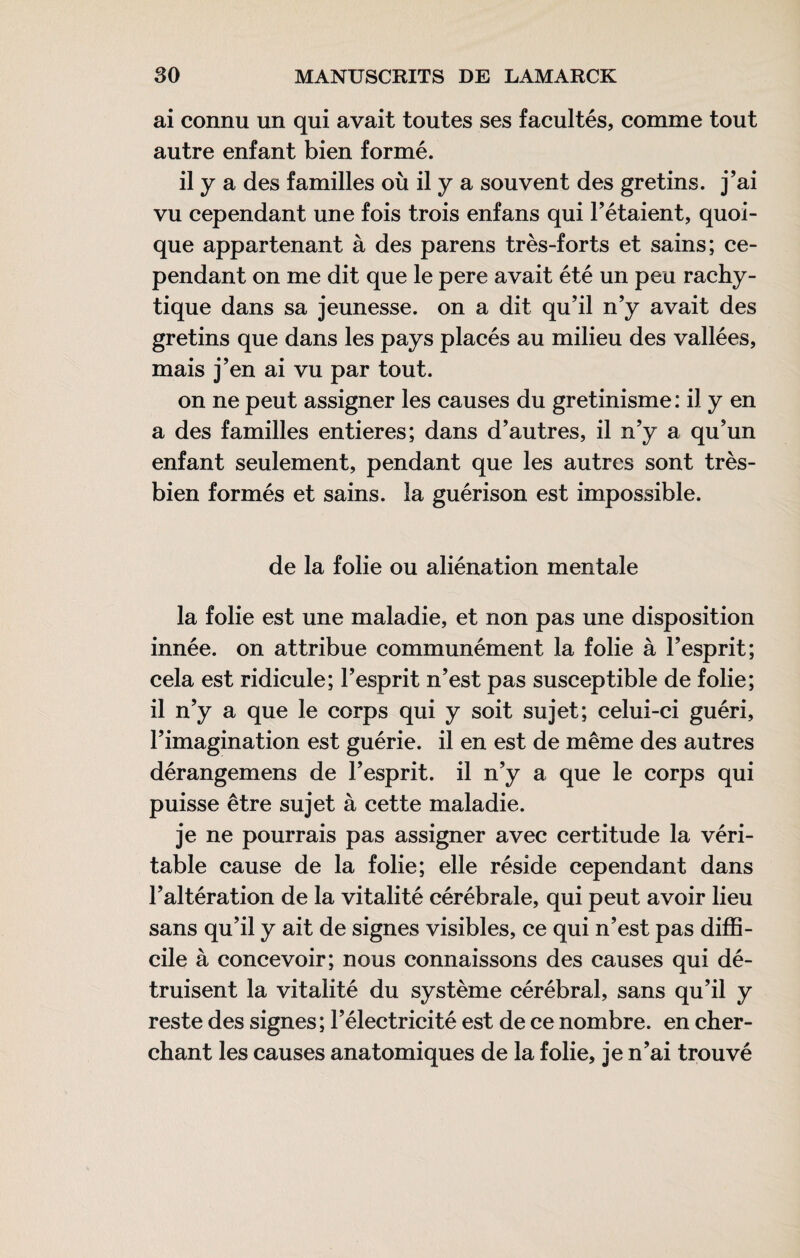 ai connu un qui avait toutes ses facultés, comme tout autre enfant bien formé. il y a des familles où il y a souvent des gretins. j’ai vu cependant une fois trois enfans qui l’étaient, quoi¬ que appartenant à des parens très-forts et sains; ce¬ pendant on me dit que le pere avait été un peu rachy- tique dans sa jeunesse, on a dit qu’il n’y avait des gretins que dans les pays placés au milieu des vallées, mais j’en ai vu par tout. on ne peut assigner les causes du gretinisme : il y en a des familles entières; dans d’autres, il n’y a qu’un enfant seulement, pendant que les autres sont très- bien formés et sains, la guérison est impossible. de la folie ou aliénation mentale la folie est une maladie, et non pas une disposition innée, on attribue communément la folie à l’esprit; cela est ridicule; l’esprit n’est pas susceptible de folie; il n’y a que le corps qui y soit sujet; celui-ci guéri, l’imagination est guérie, il en est de même des autres dérangemens de l’esprit, il n’y a que le corps qui puisse être sujet à cette maladie. je ne pourrais pas assigner avec certitude la véri¬ table cause de la folie; elle réside cependant dans l’altération de la vitalité cérébrale, qui peut avoir lieu sans qu’il y ait de signes visibles, ce qui n’est pas diffi¬ cile à concevoir; nous connaissons des causes qui dé¬ truisent la vitalité du système cérébral, sans qu’il y reste des signes; l’électricité est de ce nombre, en cher¬ chant les causes anatomiques de la folie, je n’ai trouvé