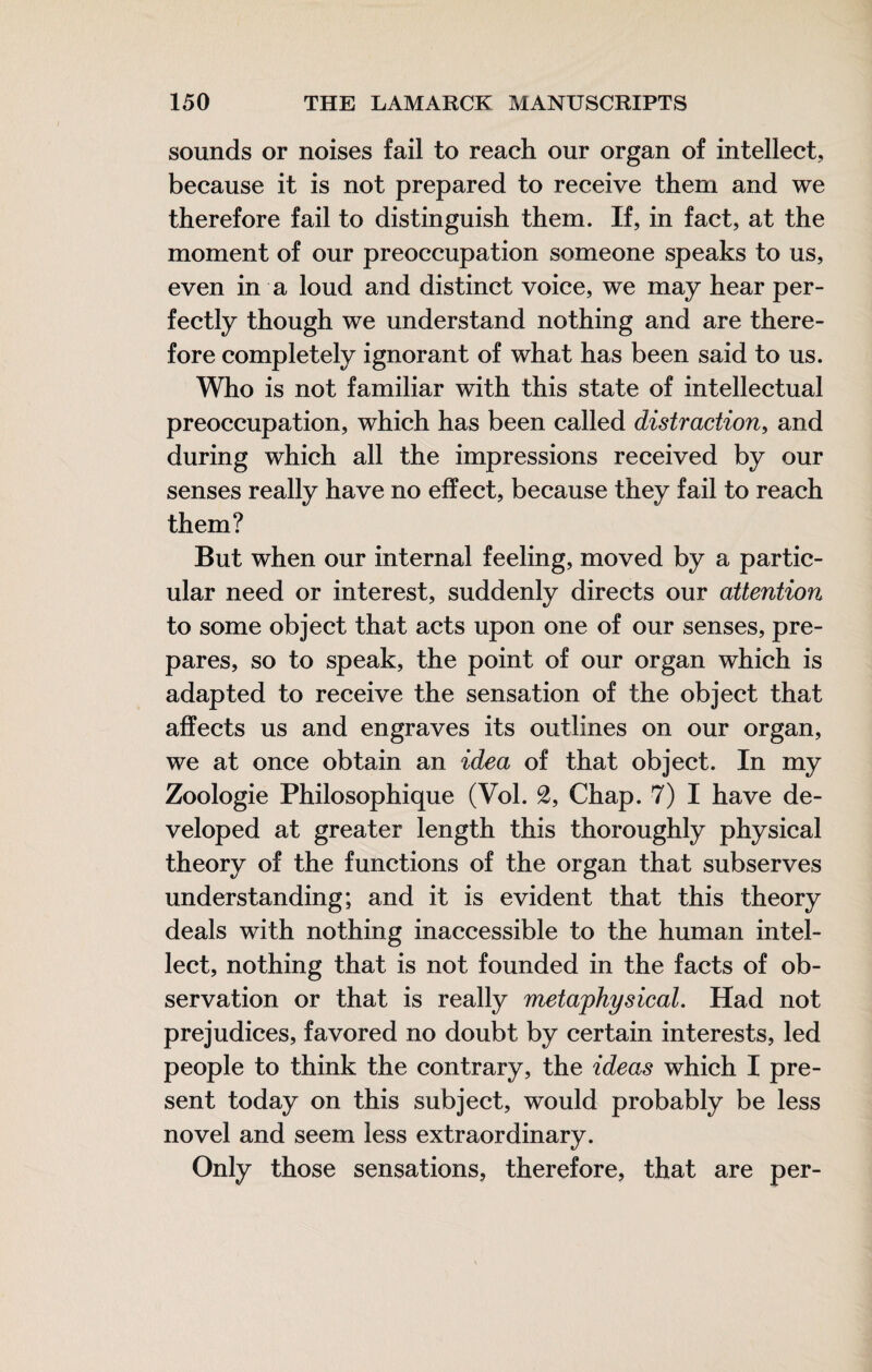 sounds or noises fail to reach our organ of intellect, because it is not prepared to receive them and we therefore fail to distinguish them. If, in fact, at the moment of our preoccupation someone speaks to us, even in a loud and distinct voice, we may hear per¬ fectly though we understand nothing and are there¬ fore completely ignorant of what has been said to us. Who is not familiar with this state of intellectual preoccupation, which has been called distraction^ and during which all the impressions received by our senses really have no effect, because they fail to reach them? But when our internal feeling, moved by a partic¬ ular need or interest, suddenly directs our attention to some object that acts upon one of our senses, pre¬ pares, so to speak, the point of our organ which is adapted to receive the sensation of the object that affects us and engraves its outlines on our organ, we at once obtain an idea of that object. In my Zoologie Philosophique (Vol. 2, Chap. 7) I have de¬ veloped at greater length this thoroughly physical theory of the functions of the organ that subserves understanding; and it is evident that this theory deals with nothing inaccessible to the human intel¬ lect, nothing that is not founded in the facts of ob¬ servation or that is really metaphysical. Had not prejudices, favored no doubt by certain interests, led people to think the contrary, the ideas which I pre¬ sent today on this subject, would probably be less novel and seem less extraordinary. Only those sensations, therefore, that are per-