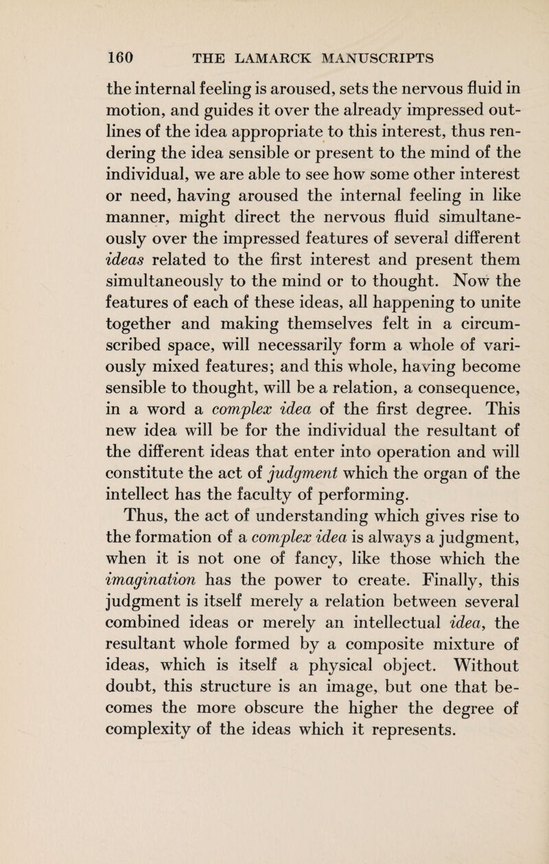 the internal feeling is aroused, sets the nervous fluid in motion, and guides it over the already impressed out¬ lines of the idea appropriate to this interest, thus ren¬ dering the idea sensible or present to the mind of the individual, we are able to see how some other interest or need, having aroused the internal feeling in like manner, might direct the nervous fluid simultane¬ ously over the impressed features of several different ideas related to the first interest and present them simultaneously to the mind or to thought. Now the features of each of these ideas, all happening to unite together and making themselves felt in a circum¬ scribed space, will necessarily form a whole of vari¬ ously mixed features; and this whole, having become sensible to thought, will be a relation, a consequence, in a word a complex idea of the first degree. This new idea will be for the individual the resultant of the different ideas that enter into operation and will constitute the act of judgment which the organ of the intellect has the faculty of performing. Thus, the act of understanding which gives rise to the formation of a complex idea is always a judgment, when it is not one of fancy, like those which the imagination has the power to create. Finally, this judgment is itself merely a relation between several combined ideas or merely an intellectual idea, the resultant whole formed by a composite mixture of ideas, which is itself a physical object. Without doubt, this structure is an image, but one that be¬ comes the more obscure the higher the degree of complexity of the ideas which it represents.