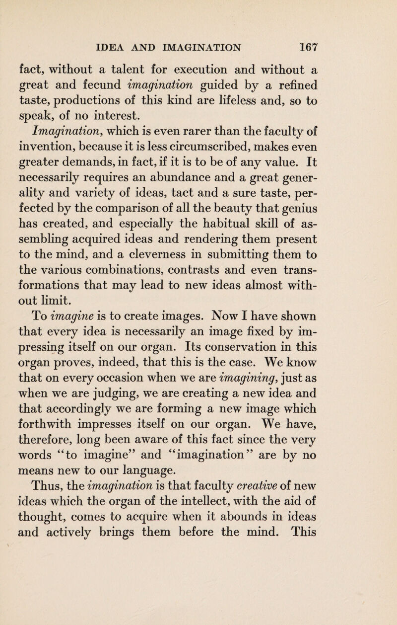 fact, without a talent for execution and without a great and fecund imagination guided by a refined taste, productions of this kind are lifeless and, so to speak, of no interest. Imagination, which is even rarer than the faculty of invention, because it is less circumscribed, makes even greater demands, in fact, if it is to be of any value. It necessarily requires an abundance and a great gener¬ ality and variety of ideas, tact and a sure taste, per¬ fected by the comparison of all the beauty that genius has created, and especially the habitual skill of as¬ sembling acquired ideas and rendering them present to the mind, and a cleverness in submitting them to the various combinations, contrasts and even trans¬ formations that may lead to new ideas almost with¬ out limit. To imagine is to create images. Now I have shown that every idea is necessarily an image fixed by im¬ pressing itself on our organ. Its conservation in this organ proves, indeed, that this is the case. We know that on every occasion when we are imagining, just as when we are judging, we are creating a new idea and that accordingly we are forming a new image which forthwith impresses itself on our organ. We have, therefore, long been aware of this fact since the very words “to imagine’’ and “imagination” are by no means new to our language. Thus, the imagination is that faculty creative of new ideas which the organ of the intellect, with the aid of thought, comes to acquire when it abounds in ideas and actively brings them before the mind. This