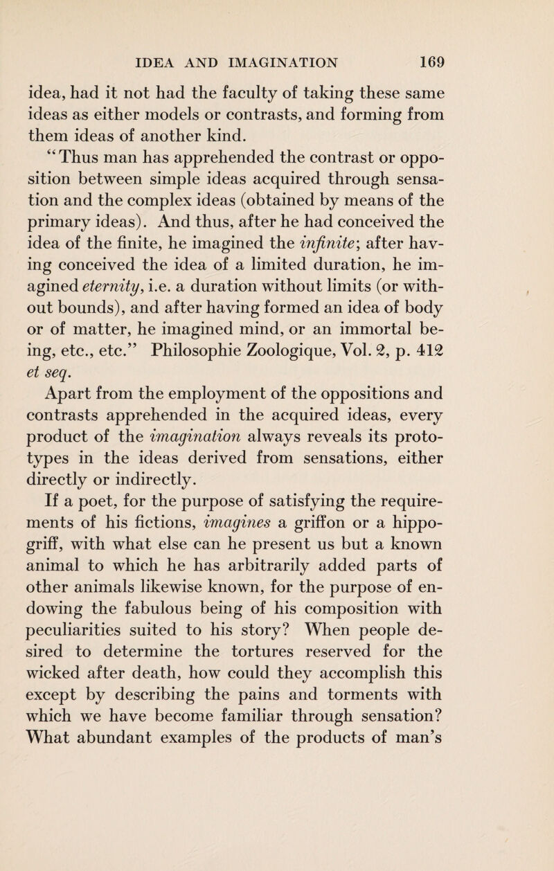 idea, had it not had the faculty of taking these same ideas as either models or contrasts, and forming from them ideas of another kind. “Thus man has apprehended the contrast or oppo¬ sition between simple ideas acquired through sensa¬ tion and the complex ideas (obtained by means of the primary ideas). And thus, after he had conceived the idea of the finite, he imagined the infinite; after hav¬ ing conceived the idea of a limited duration, he im¬ agined eternity, i.e. a duration without limits (or with¬ out bounds), and after having formed an idea of body or of matter, he imagined mind, or an immortal be¬ ing, etc., etc.” Philosophie Zoologique, Vol. 2, p. 412 et seq. Apart from the employment of the oppositions and contrasts apprehended in the acquired ideas, every product of the imagination always reveals its proto¬ types in the ideas derived from sensations, either directly or indirectly. If a poet, for the purpose of satisfying the require¬ ments of his fictions, imagines a griffon or a hippo- griff, with what else can he present us but a known animal to which he has arbitrarily added parts of other animals likewise known, for the purpose of en¬ dowing the fabulous being of his composition with peculiarities suited to his story? When people de¬ sired to determine the tortures reserved for the wicked after death, how could they accomplish this except by describing the pains and torments with which we have become familiar through sensation? What abundant examples of the products of man’s