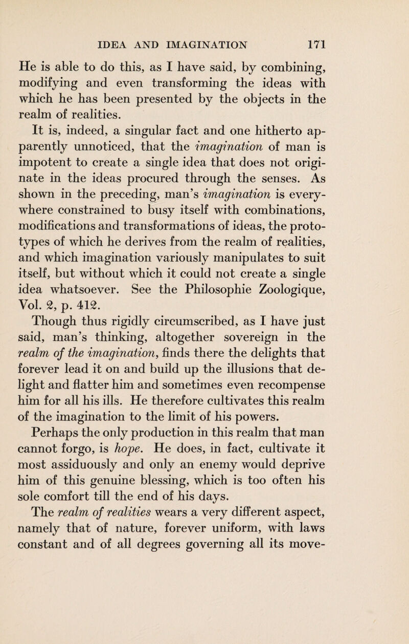 He is able to do this, as I have said, by combining, modifying and even transforming the ideas with which he has been presented by the objects in the realm of realities. It is, indeed, a singular fact and one hitherto ap¬ parently unnoticed, that the imagination of man is impotent to create a single idea that does not origi¬ nate in the ideas procured through the senses. As shown in the preceding, man’s imagination is every¬ where constrained to busy itself with combinations, modifications and transformations of ideas, the proto¬ types of which he derives from the realm of realities, and which imagination variously manipulates to suit itself, but without which it could not create a single idea whatsoever. See the Philosophie Zoologique, Vol. 2, p. 412. Though thus rigidly circumscribed, as I have just said, man’s thinking, altogether sovereign in the realm of the imagination, finds there the delights that forever lead it on and build up the illusions that de¬ light and flatter him and sometimes even recompense him for all his ills. He therefore cultivates this realm of the imagination to the limit of his powers. Perhaps the only production in this realm that man cannot forgo, is hojpe. He does, in fact, cultivate it most assiduously and only an enemy would deprive him of this genuine blessing, which is too often his sole comfort till the end of his days. The realm of realities wears a very different aspect, namely that of nature, forever uniform, with laws constant and of all degrees governing all its move-