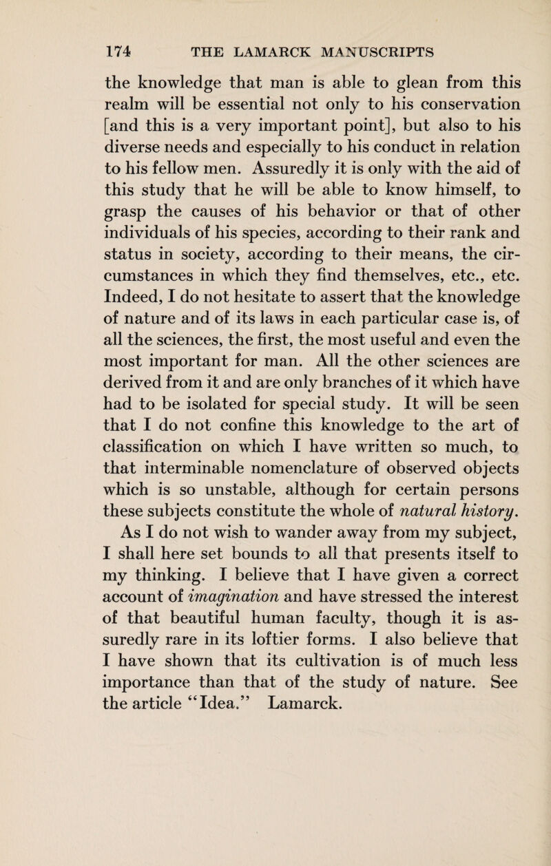 the knowledge that man is able to glean from this realm will be essential not only to his conservation [and this is a very important point], but also to his diverse needs and especially to his conduct in relation to his fellow men. Assuredly it is only with the aid of this study that he will be able to know himself, to grasp the causes of his behavior or that of other individuals of his species, according to their rank and status in society, according to their means, the cir¬ cumstances in which they find themselves, etc., etc. Indeed, I do not hesitate to assert that the knowledge of nature and of its laws in each particular case is, of all the sciences, the first, the most useful and even the most important for man. All the other sciences are derived from it and are only branches of it which have had to be isolated for special study. It will be seen that I do not confine this knowledge to the art of classification on which I have written so much, to that interminable nomenclature of observed objects which is so unstable, although for certain persons these subjects constitute the whole of natural history. As I do not wish to wander away from my subject, I shall here set bounds to all that presents itself to my thinking. I believe that I have given a correct account of imagination and have stressed the interest of that beautiful human faculty, though it is as¬ suredly rare in its loftier forms. I also believe that I have shown that its cultivation is of much less importance than that of the study of nature. See the article “Idea.” Lamarck.