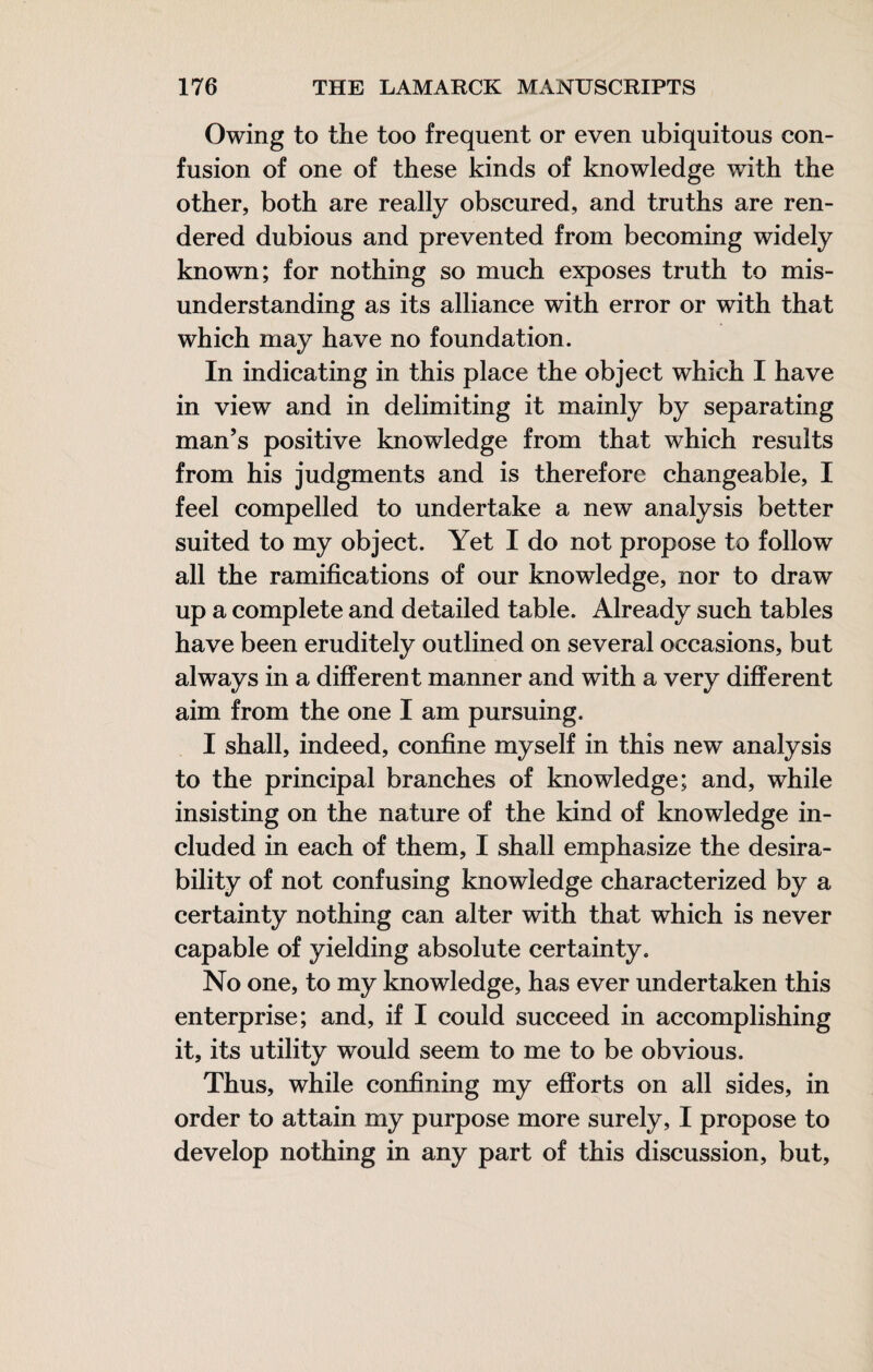 Owing to the too frequent or even ubiquitous con¬ fusion of one of these kinds of knowledge with the other, both are really obscured, and truths are ren¬ dered dubious and prevented from becoming widely known; for nothing so much exposes truth to mis¬ understanding as its alliance with error or with that which may have no foundation. In indicating in this place the object which I have in view and in delimiting it mainly by separating man’s positive knowledge from that which results from his judgments and is therefore changeable, I feel compelled to undertake a new analysis better suited to my object. Yet I do not propose to follow all the ramifications of our knowledge, nor to draw up a complete and detailed table. Already such tables have been eruditely outlined on several occasions, but always in a different manner and with a very different aim from the one I am pursuing. I shall, indeed, confine myself in this new analysis to the principal branches of knowledge; and, while insisting on the nature of the kind of knowledge in¬ cluded in each of them, I shall emphasize the desira¬ bility of not confusing knowledge characterized by a certainty nothing can alter with that which is never capable of yielding absolute certainty. No one, to my knowledge, has ever undertaken this enterprise; and, if I could succeed in accomplishing it, its utility would seem to me to be obvious. Thus, while confining my efforts on all sides, in order to attain my purpose more surely, I propose to develop nothing in any part of this discussion, but.